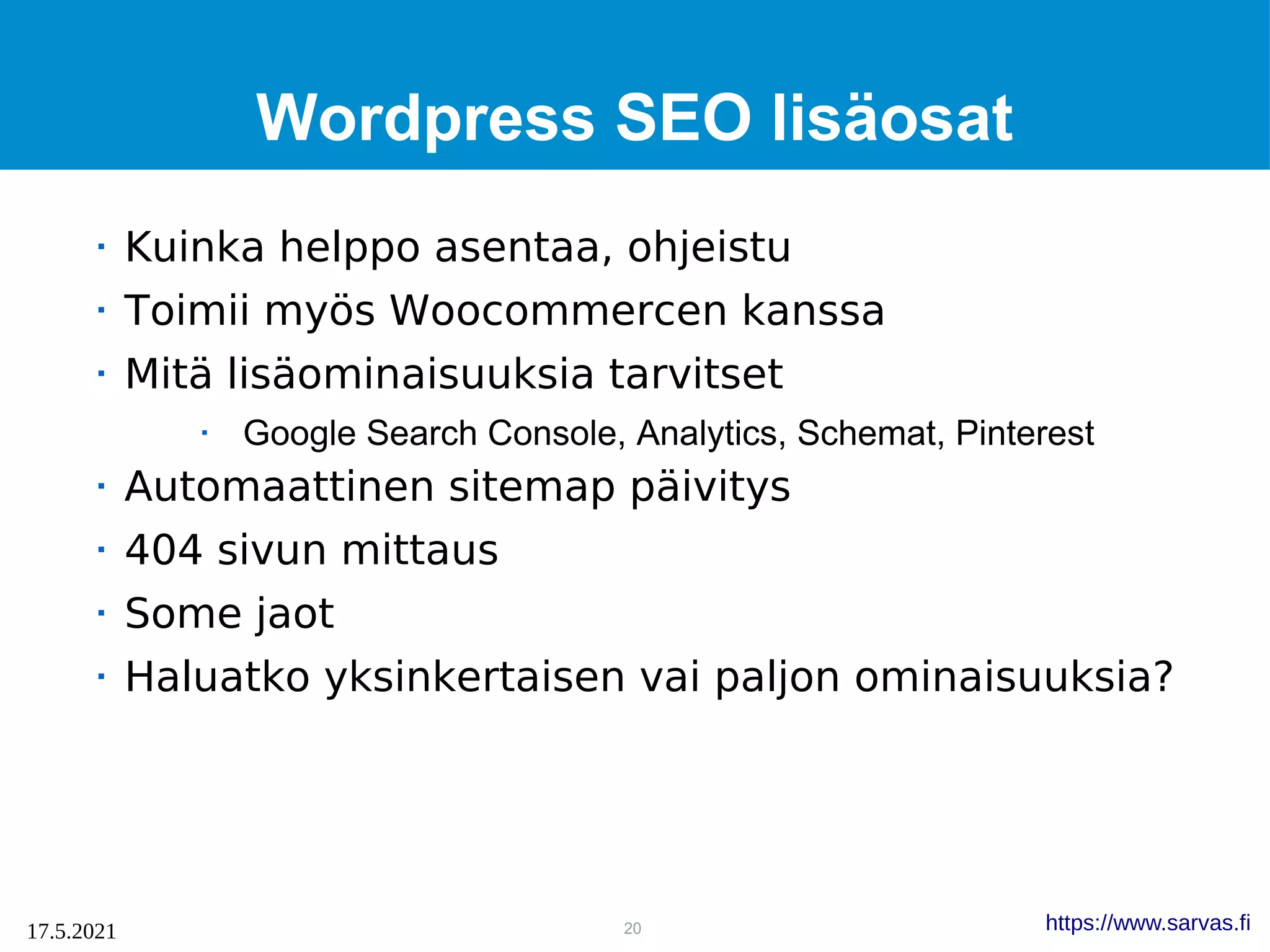 20
17.5.2021 https://www.sarvas.fi
Wordpress SEO lisäosat
 Kuinka helppo asentaa, ohjeistu
 Toimii myös Woocommercen kanssa
 Mitä lisäominaisuuksia tarvitset
 Google Search Console, Analytics, Schemat, Pinterest
 Automaattinen sitemap päivitys
 404 sivun mittaus
 Some jaot
 Haluatko yksinkertaisen vai paljon ominaisuuksia?
 
