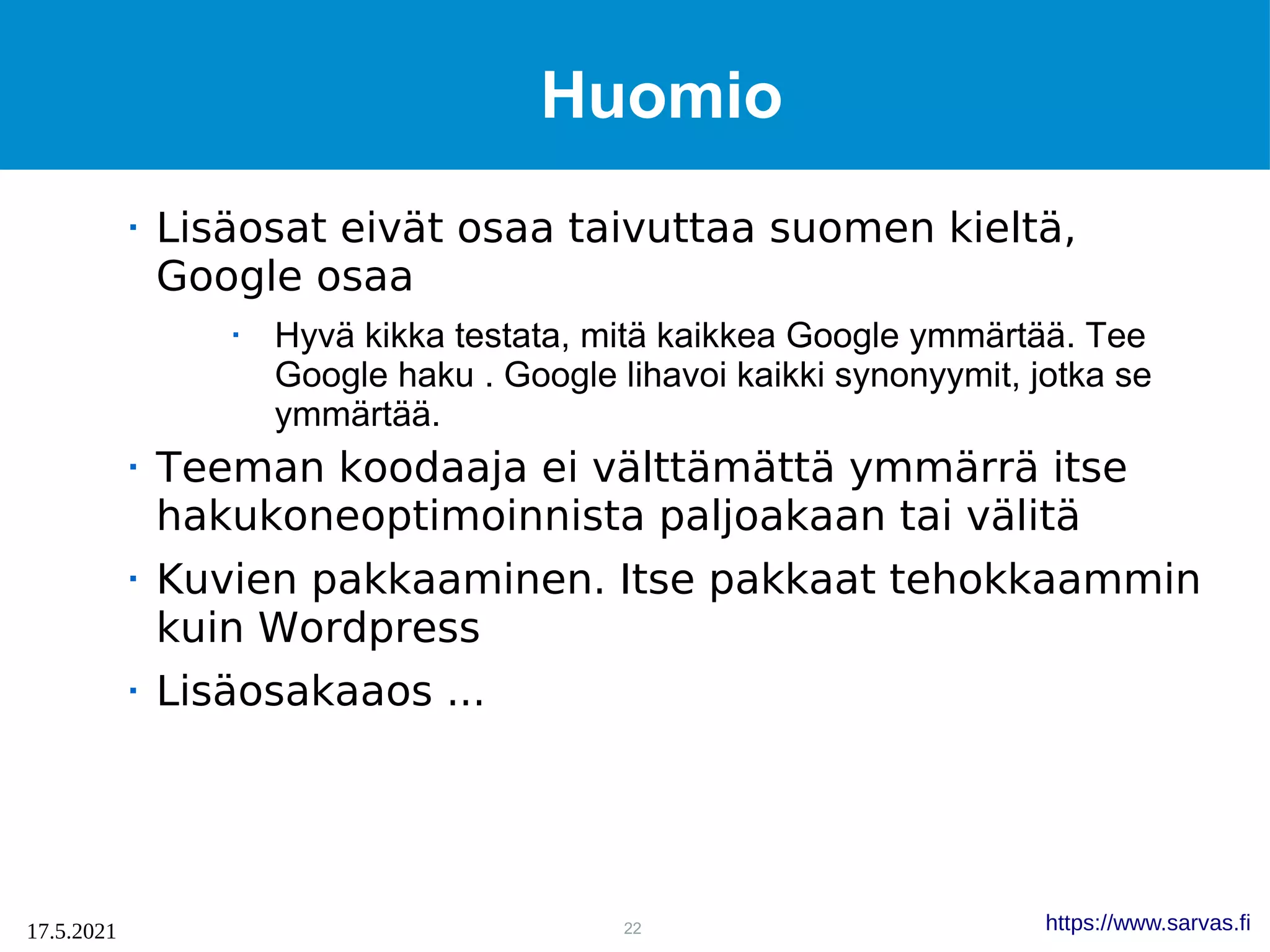 22
17.5.2021 https://www.sarvas.fi
Huomio
 Lisäosat eivät osaa taivuttaa suomen kieltä,
Google osaa
 Hyvä kikka testata, mitä kaikkea Google ymmärtää. Tee
Google haku . Google lihavoi kaikki synonyymit, jotka se
ymmärtää.
 Teeman koodaaja ei välttämättä ymmärrä itse
hakukoneoptimoinnista paljoakaan tai välitä
 Kuvien pakkaaminen. Itse pakkaat tehokkaammin
kuin Wordpress
 Lisäosakaaos ...
 