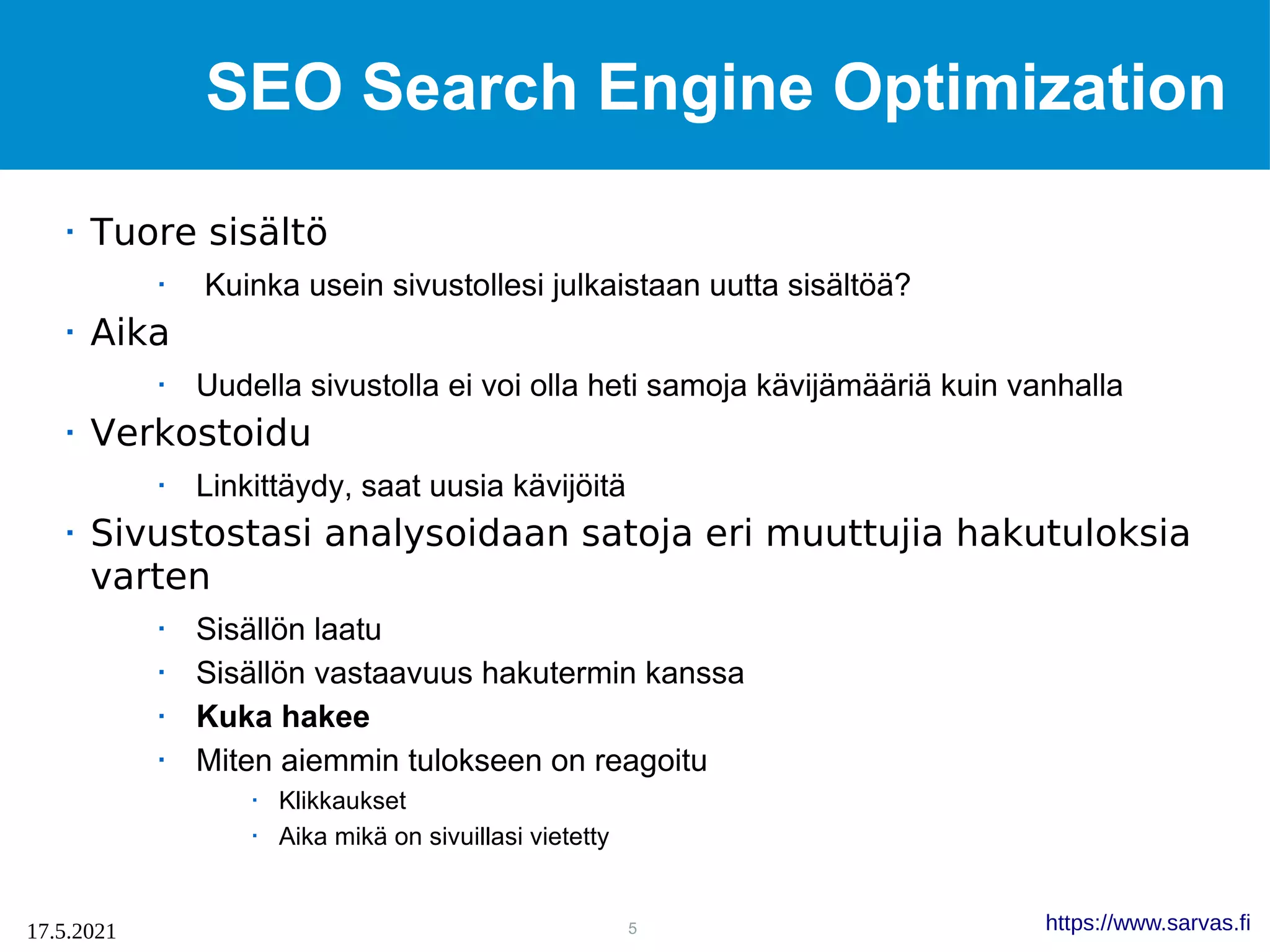 5
17.5.2021 https://www.sarvas.fi
SEO Search Engine Optimization
 Tuore sisältö
 Kuinka usein sivustollesi julkaistaan uutta sisältöä?
 Aika
 Uudella sivustolla ei voi olla heti samoja kävijämääriä kuin vanhalla
 Verkostoidu
 Linkittäydy, saat uusia kävijöitä
 Sivustostasi analysoidaan satoja eri muuttujia hakutuloksia
varten
 Sisällön laatu
 Sisällön vastaavuus hakutermin kanssa
 Kuka hakee
 Miten aiemmin tulokseen on reagoitu
 Klikkaukset
 Aika mikä on sivuillasi vietetty
 