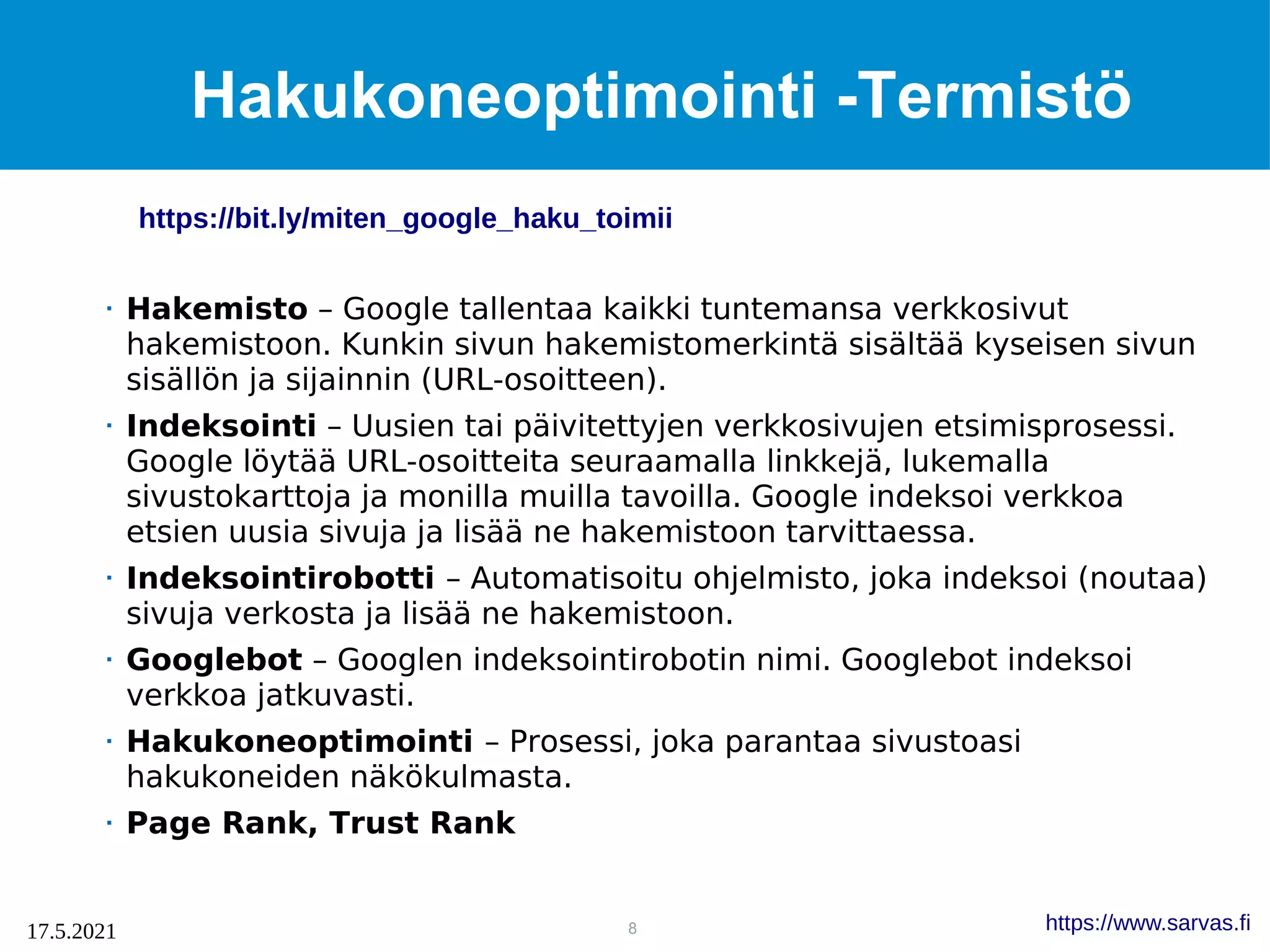 8
17.5.2021 https://www.sarvas.fi
Hakukoneoptimointi -Termistö
 Hakemisto – Google tallentaa kaikki tuntemansa verkkosivut
hakemistoon. Kunkin sivun hakemistomerkintä sisältää kyseisen sivun
sisällön ja sijainnin (URL-osoitteen).
 Indeksointi – Uusien tai päivitettyjen verkkosivujen etsimisprosessi.
Google löytää URL-osoitteita seuraamalla linkkejä, lukemalla
sivustokarttoja ja monilla muilla tavoilla. Google indeksoi verkkoa
etsien uusia sivuja ja lisää ne hakemistoon tarvittaessa.
 Indeksointirobotti – Automatisoitu ohjelmisto, joka indeksoi (noutaa)
sivuja verkosta ja lisää ne hakemistoon.
 Googlebot – Googlen indeksointirobotin nimi. Googlebot indeksoi
verkkoa jatkuvasti.
 Hakukoneoptimointi – Prosessi, joka parantaa sivustoasi
hakukoneiden näkökulmasta.
 Page Rank, Trust Rank
https://bit.ly/miten_google_haku_toimii
 