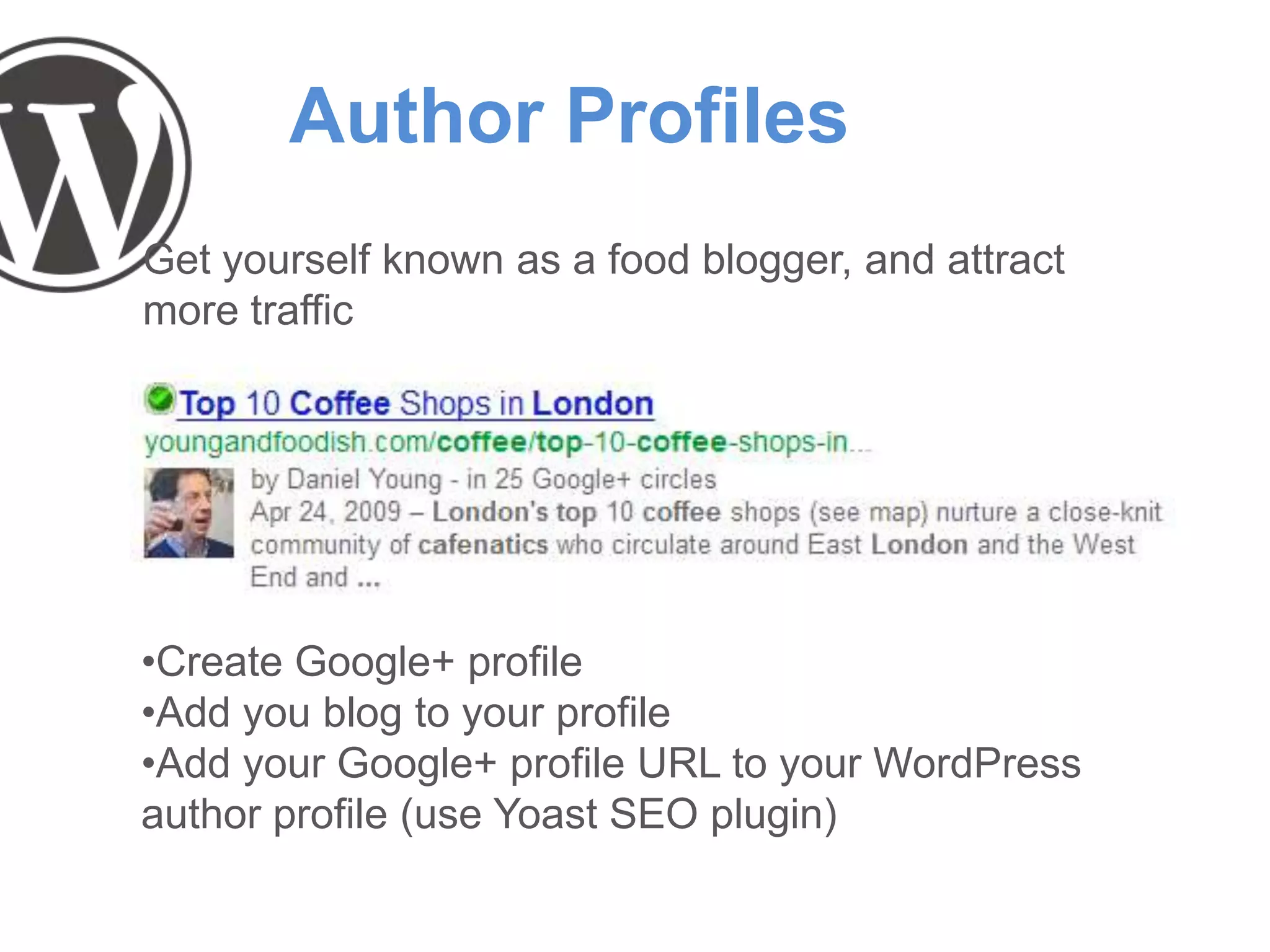Author Profiles
Get yourself known as a food blogger, and attract
more traffic
•Create Google+ profile
•Add you blog to your profile
•Add your Google+ profile URL to your WordPress
author profile (use Yoast SEO plugin)
 