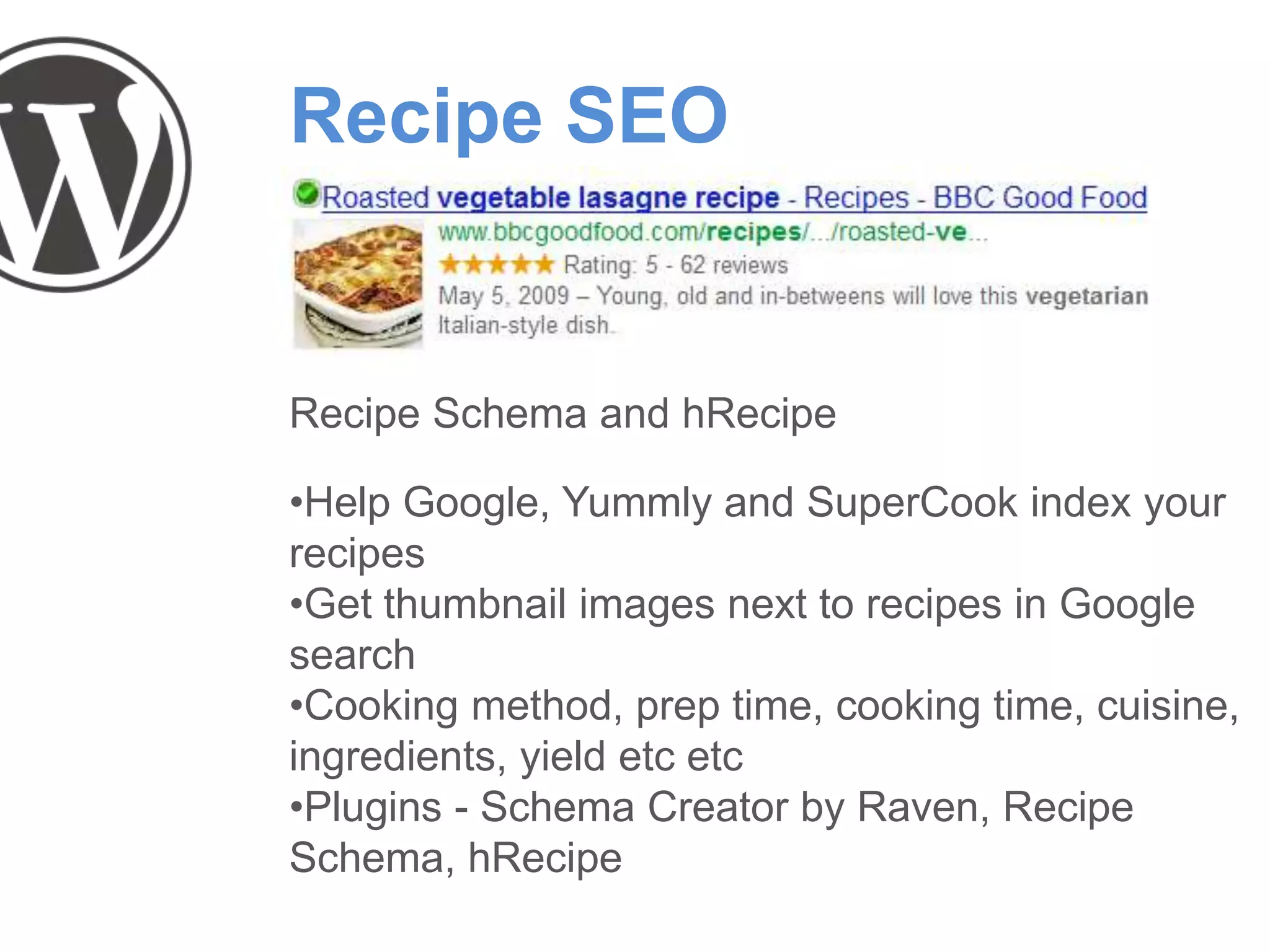 Recipe SEO
Recipe Schema and hRecipe
•Help Google, Yummly and SuperCook index your
recipes
•Get thumbnail images next to recipes in Google
search
•Cooking method, prep time, cooking time, cuisine,
ingredients, yield etc etc
•Plugins - Schema Creator by Raven, Recipe
Schema, hRecipe
 
