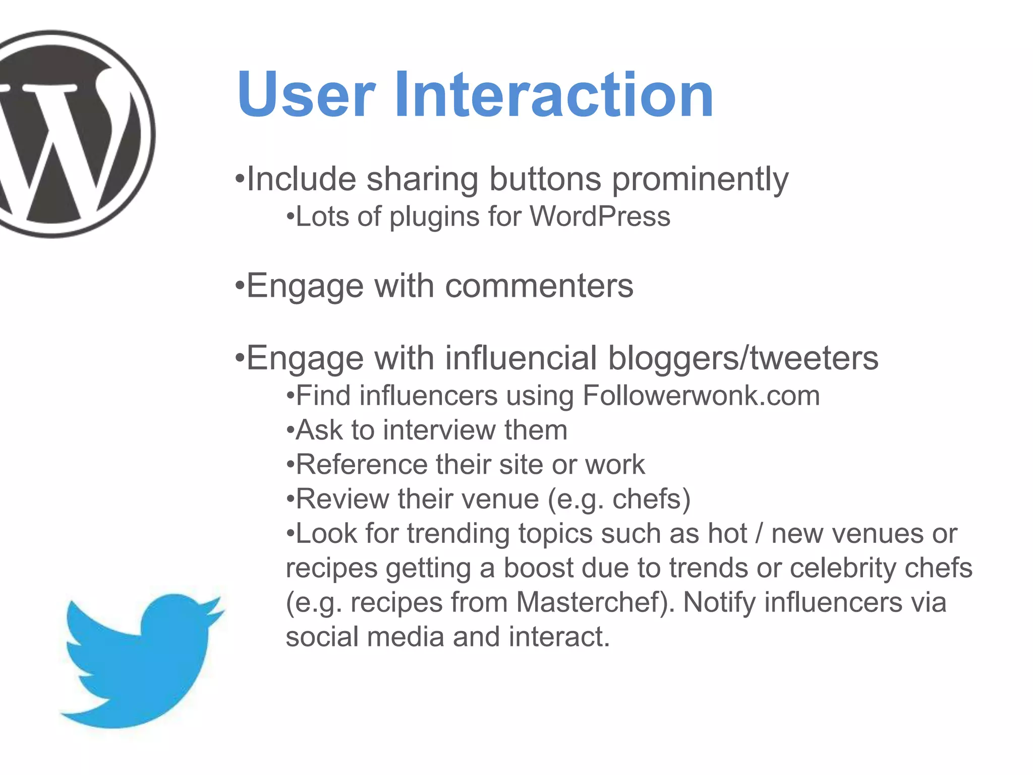 User Interaction
•Include sharing buttons prominently
•Lots of plugins for WordPress
•Engage with commenters
•Engage with influencial bloggers/tweeters
•Find influencers using Followerwonk.com
•Ask to interview them
•Reference their site or work
•Review their venue (e.g. chefs)
•Look for trending topics such as hot / new venues or
recipes getting a boost due to trends or celebrity chefs
(e.g. recipes from Masterchef). Notify influencers via
social media and interact.
 