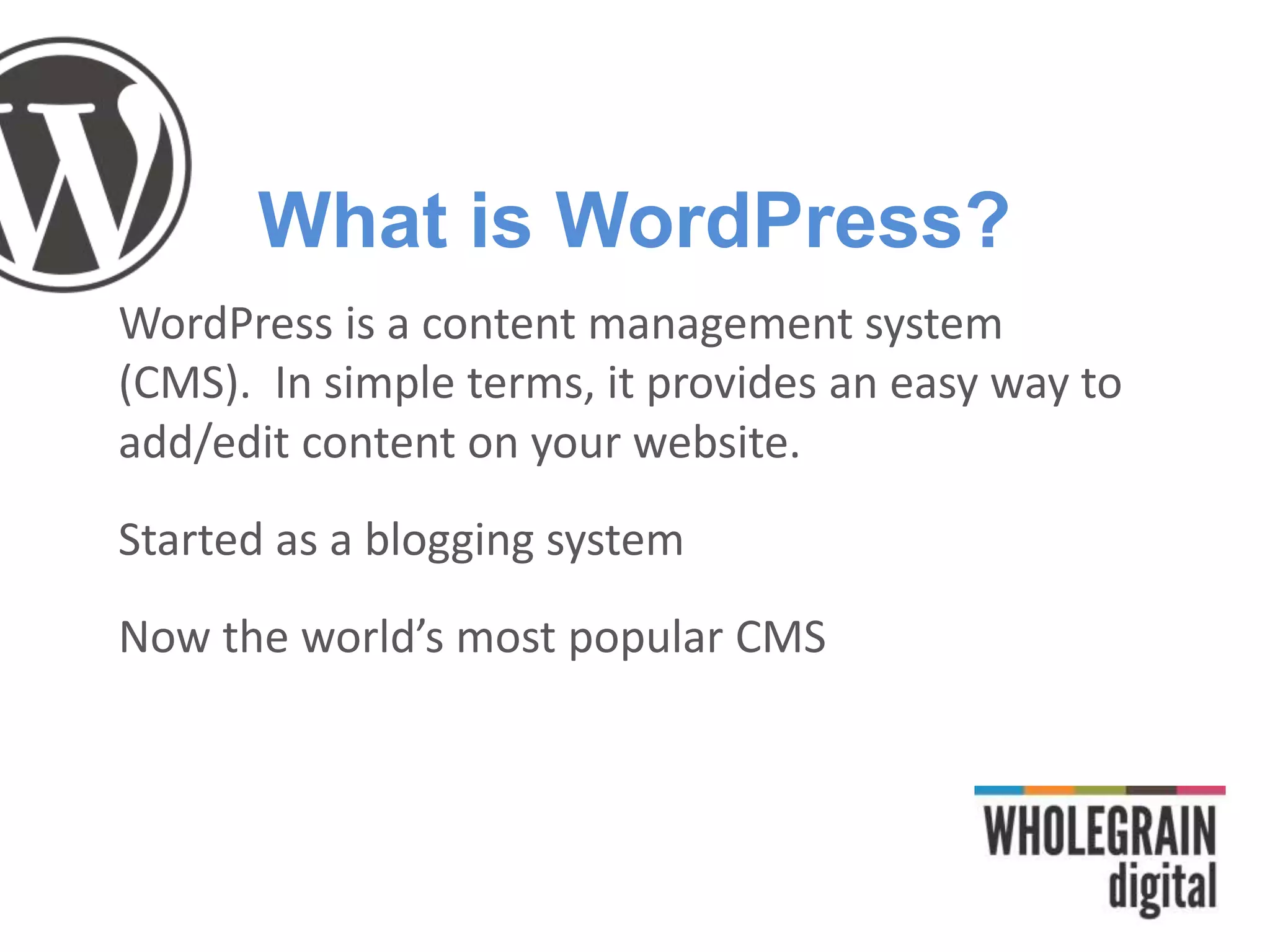 What is WordPress?
WordPress is a content management system
(CMS). In simple terms, it provides an easy way to
add/edit content on your website.
Started as a blogging system
Now the world’s most popular CMS
 