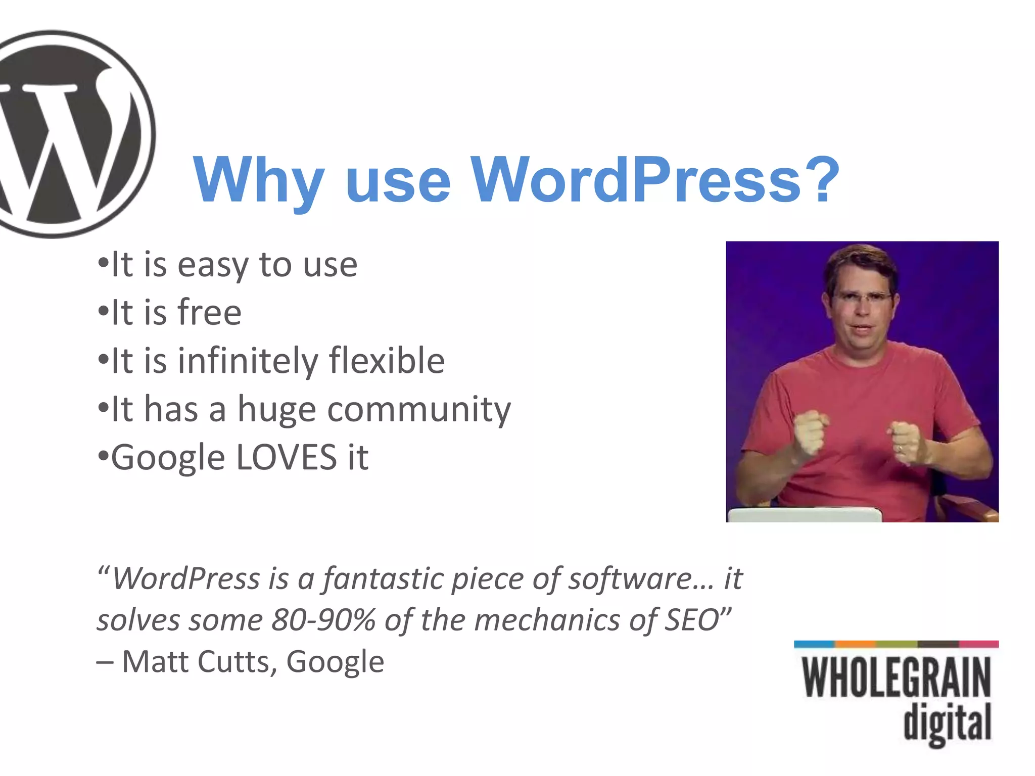 Why use WordPress?
•It is easy to use
•It is free
•It is infinitely flexible
•It has a huge community
•Google LOVES it
“WordPress is a fantastic piece of software… it
solves some 80-90% of the mechanics of SEO”
– Matt Cutts, Google
 