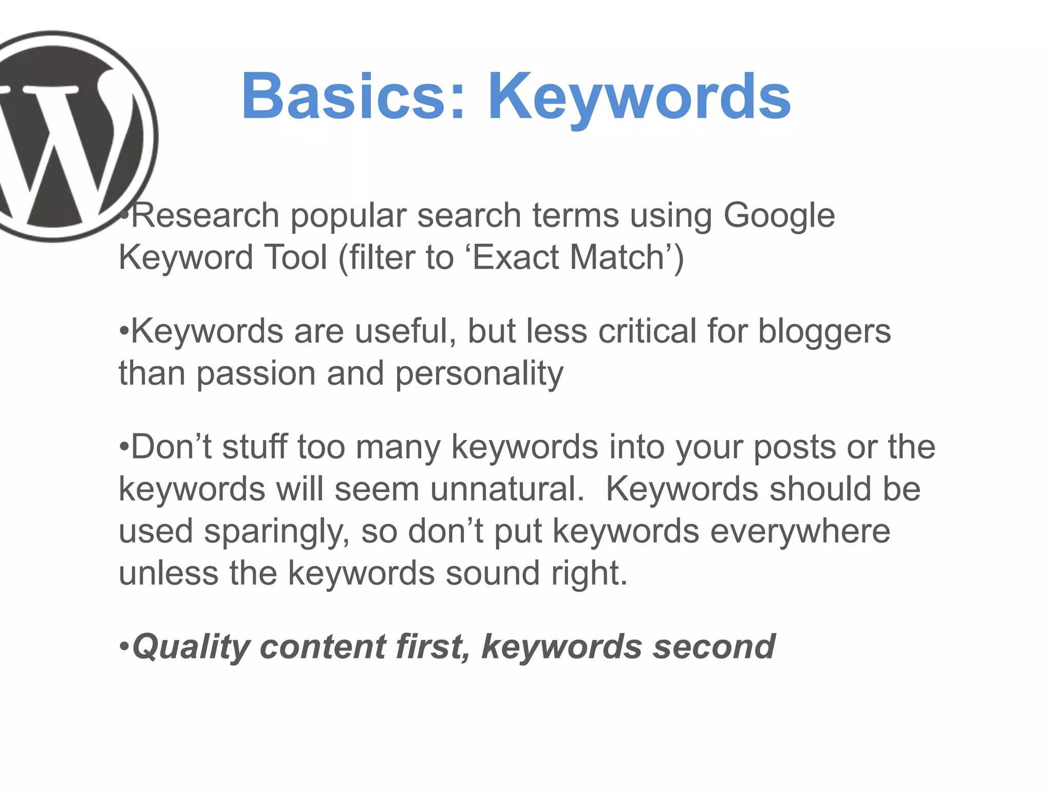 Basics: Keywords
•Research popular search terms using Google
Keyword Tool (filter to ‘Exact Match’)
•Keywords are useful, but less critical for bloggers
than passion and personality
•Don’t stuff too many keywords into your posts or the
keywords will seem unnatural. Keywords should be
used sparingly, so don’t put keywords everywhere
unless the keywords sound right.
•Quality content first, keywords second
 