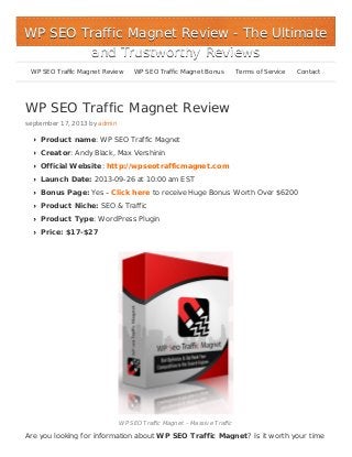 WP SEO Traffic Magnet Review
september 17, 2013 by admin
Product name: WP SEO Traffic Magnet
Creator: Andy Black, Max Vershinin
Official Website: http://wpseotrafficmagnet.com
Launch Date: 2013-09-26 at 10:00 am EST
Bonus Page: Yes – Click here to receive Huge Bonus Worth Over $6200
Product Niche: SEO & Traffic
Product Type: WordPress Plugin
Price: $17-$27
WP SEO Traffic Magnet – Massive Traffic
Are you looking for information about WP SEO Traffic Magnet? Is it worth your time
WP SEO Traffic Magnet ReviewWP SEO Traffic Magnet Review - The Ultimate- The Ultimate
and Trustworthy Reviewsand Trustworthy Reviews
WP SEO Traffic Magnet Review WP SEO Traffic Magnet Bonus Terms of Service Contact
 