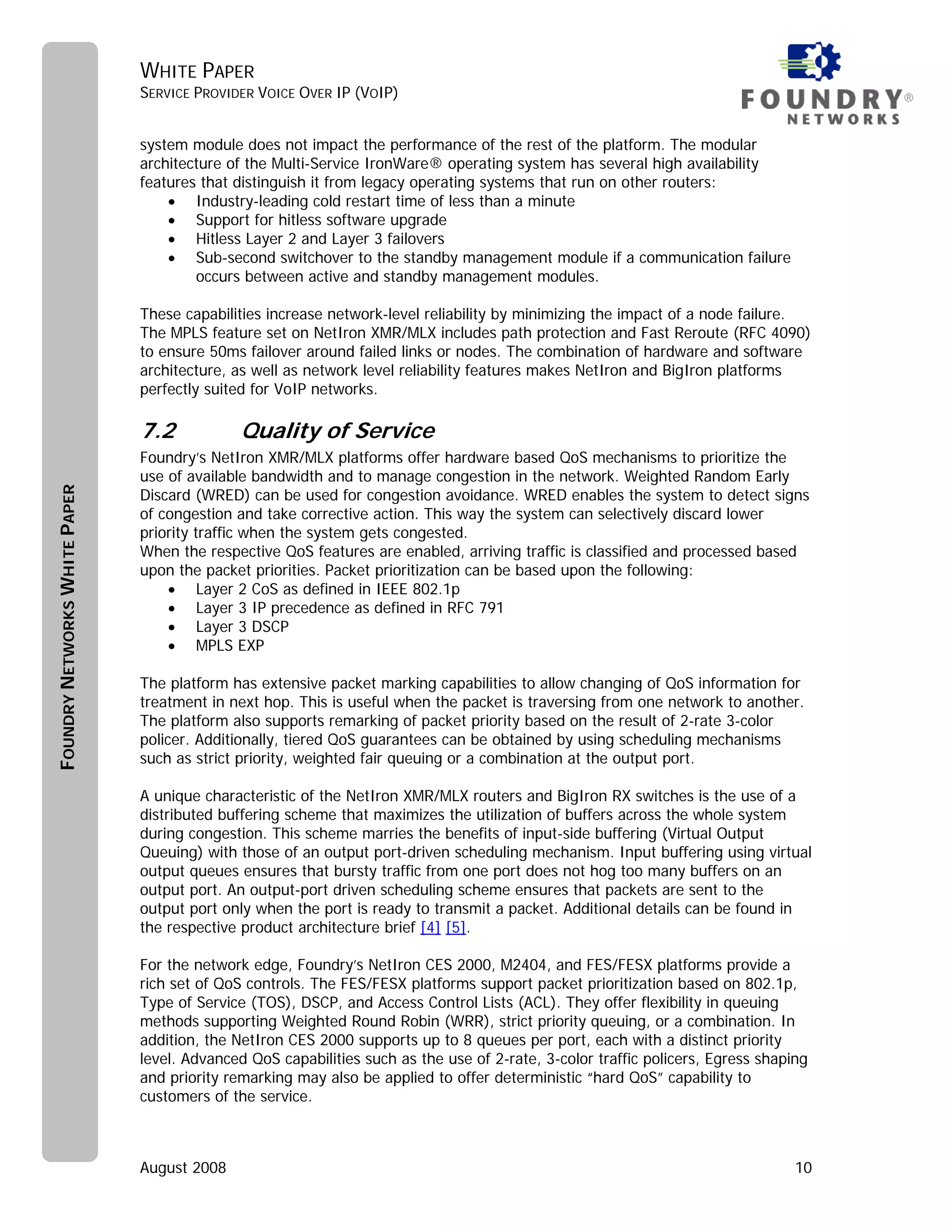 WHITE PAPER
                               SERVICE PROVIDER VOICE OVER IP (VOIP)                                                                  ®


                               system module does not impact the performance of the rest of the platform. The modular
                               architecture of the Multi-Service IronWare® operating system has several high availability
                               features that distinguish it from legacy operating systems that run on other routers:
                                   • Industry-leading cold restart time of less than a minute
                                   • Support for hitless software upgrade
                                   • Hitless Layer 2 and Layer 3 failovers
                                   • Sub-second switchover to the standby management module if a communication failure
                                       occurs between active and standby management modules.

                               These capabilities increase network-level reliability by minimizing the impact of a node failure.
                               The MPLS feature set on NetIron XMR/MLX includes path protection and Fast Reroute (RFC 4090)
                               to ensure 50ms failover around failed links or nodes. The combination of hardware and software
                               architecture, as well as network level reliability features makes NetIron and BigIron platforms
                               perfectly suited for VoIP networks.

                               7.2            Quality of Service
                               Foundry’s NetIron XMR/MLX platforms offer hardware based QoS mechanisms to prioritize the
                               use of available bandwidth and to manage congestion in the network. Weighted Random Early
FOUNDRY NETWORKS WHITE PAPER




                               Discard (WRED) can be used for congestion avoidance. WRED enables the system to detect signs
                               of congestion and take corrective action. This way the system can selectively discard lower
                               priority traffic when the system gets congested.
                               When the respective QoS features are enabled, arriving traffic is classified and processed based
                               upon the packet priorities. Packet prioritization can be based upon the following:
                                   • Layer 2 CoS as defined in IEEE 802.1p
                                   • Layer 3 IP precedence as defined in RFC 791
                                   • Layer 3 DSCP
                                   • MPLS EXP

                               The platform has extensive packet marking capabilities to allow changing of QoS information for
                               treatment in next hop. This is useful when the packet is traversing from one network to another.
                               The platform also supports remarking of packet priority based on the result of 2-rate 3-color
                               policer. Additionally, tiered QoS guarantees can be obtained by using scheduling mechanisms
                               such as strict priority, weighted fair queuing or a combination at the output port.

                               A unique characteristic of the NetIron XMR/MLX routers and BigIron RX switches is the use of a
                               distributed buffering scheme that maximizes the utilization of buffers across the whole system
                               during congestion. This scheme marries the benefits of input-side buffering (Virtual Output
                               Queuing) with those of an output port-driven scheduling mechanism. Input buffering using virtual
                               output queues ensures that bursty traffic from one port does not hog too many buffers on an
                               output port. An output-port driven scheduling scheme ensures that packets are sent to the
                               output port only when the port is ready to transmit a packet. Additional details can be found in
                               the respective product architecture brief [4] [5].

                               For the network edge, Foundry’s NetIron CES 2000, M2404, and FES/FESX platforms provide a
                               rich set of QoS controls. The FES/FESX platforms support packet prioritization based on 802.1p,
                               Type of Service (TOS), DSCP, and Access Control Lists (ACL). They offer flexibility in queuing
                               methods supporting Weighted Round Robin (WRR), strict priority queuing, or a combination. In
                               addition, the NetIron CES 2000 supports up to 8 queues per port, each with a distinct priority
                               level. Advanced QoS capabilities such as the use of 2-rate, 3-color traffic policers, Egress shaping
                               and priority remarking may also be applied to offer deterministic “hard QoS” capability to
                               customers of the service.



                               August 2008                                                                                       10
 