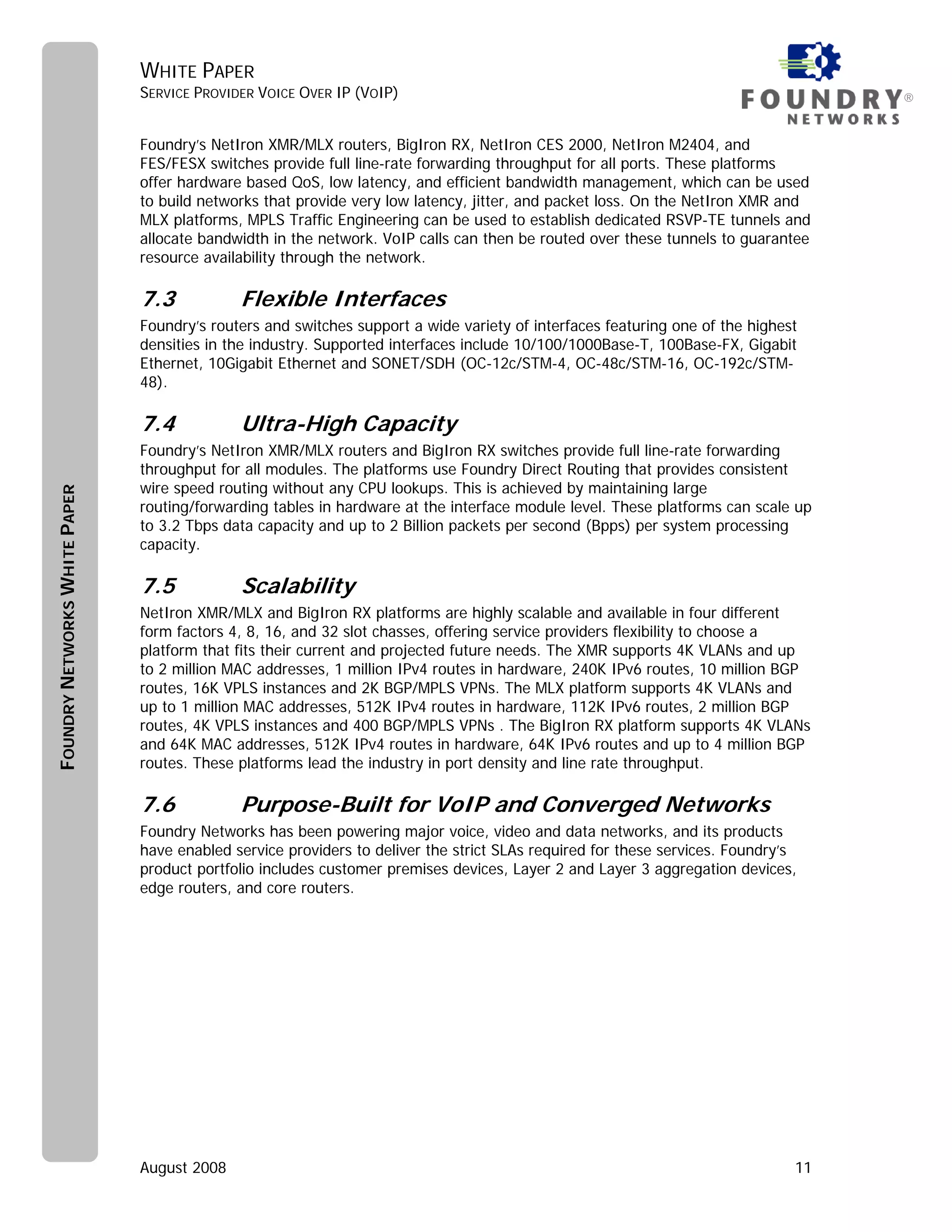 WHITE PAPER
                               SERVICE PROVIDER VOICE OVER IP (VOIP)                                                               ®


                               Foundry’s NetIron XMR/MLX routers, BigIron RX, NetIron CES 2000, NetIron M2404, and
                               FES/FESX switches provide full line-rate forwarding throughput for all ports. These platforms
                               offer hardware based QoS, low latency, and efficient bandwidth management, which can be used
                               to build networks that provide very low latency, jitter, and packet loss. On the NetIron XMR and
                               MLX platforms, MPLS Traffic Engineering can be used to establish dedicated RSVP-TE tunnels and
                               allocate bandwidth in the network. VoIP calls can then be routed over these tunnels to guarantee
                               resource availability through the network.

                               7.3           Flexible Interfaces
                               Foundry’s routers and switches support a wide variety of interfaces featuring one of the highest
                               densities in the industry. Supported interfaces include 10/100/1000Base-T, 100Base-FX, Gigabit
                               Ethernet, 10Gigabit Ethernet and SONET/SDH (OC-12c/STM-4, OC-48c/STM-16, OC-192c/STM-
                               48).

                               7.4           Ultra-High Capacity
                               Foundry’s NetIron XMR/MLX routers and BigIron RX switches provide full line-rate forwarding
                               throughput for all modules. The platforms use Foundry Direct Routing that provides consistent
                               wire speed routing without any CPU lookups. This is achieved by maintaining large
FOUNDRY NETWORKS WHITE PAPER




                               routing/forwarding tables in hardware at the interface module level. These platforms can scale up
                               to 3.2 Tbps data capacity and up to 2 Billion packets per second (Bpps) per system processing
                               capacity.

                               7.5           Scalability
                               NetIron XMR/MLX and BigIron RX platforms are highly scalable and available in four different
                               form factors 4, 8, 16, and 32 slot chasses, offering service providers flexibility to choose a
                               platform that fits their current and projected future needs. The XMR supports 4K VLANs and up
                               to 2 million MAC addresses, 1 million IPv4 routes in hardware, 240K IPv6 routes, 10 million BGP
                               routes, 16K VPLS instances and 2K BGP/MPLS VPNs. The MLX platform supports 4K VLANs and
                               up to 1 million MAC addresses, 512K IPv4 routes in hardware, 112K IPv6 routes, 2 million BGP
                               routes, 4K VPLS instances and 400 BGP/MPLS VPNs . The BigIron RX platform supports 4K VLANs
                               and 64K MAC addresses, 512K IPv4 routes in hardware, 64K IPv6 routes and up to 4 million BGP
                               routes. These platforms lead the industry in port density and line rate throughput.

                               7.6           Purpose-Built for VoIP and Converged Networks
                               Foundry Networks has been powering major voice, video and data networks, and its products
                               have enabled service providers to deliver the strict SLAs required for these services. Foundry’s
                               product portfolio includes customer premises devices, Layer 2 and Layer 3 aggregation devices,
                               edge routers, and core routers.




                               August 2008                                                                                    11
 