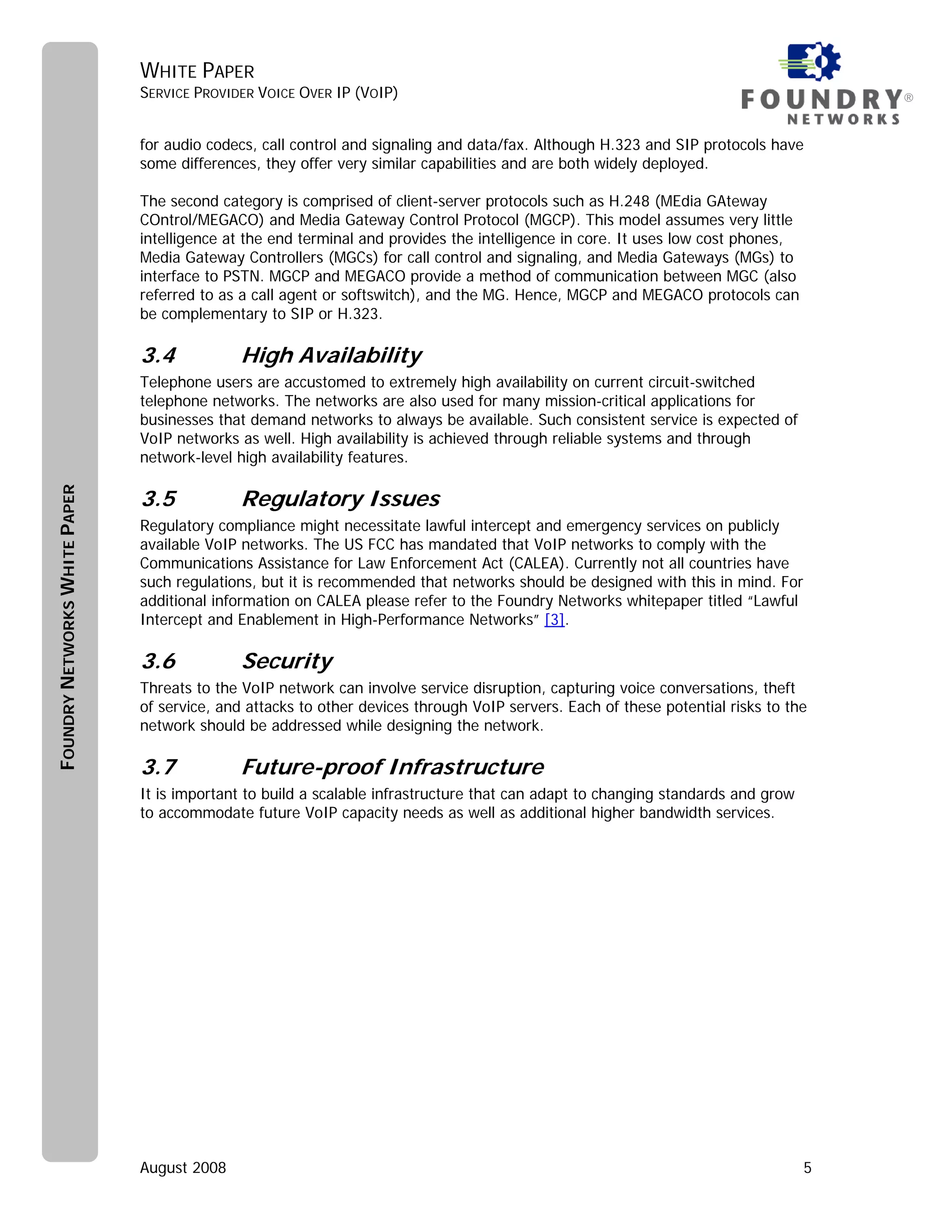 WHITE PAPER
                               SERVICE PROVIDER VOICE OVER IP (VOIP)                                                                  ®


                               for audio codecs, call control and signaling and data/fax. Although H.323 and SIP protocols have
                               some differences, they offer very similar capabilities and are both widely deployed.

                               The second category is comprised of client-server protocols such as H.248 (MEdia GAteway
                               COntrol/MEGACO) and Media Gateway Control Protocol (MGCP). This model assumes very little
                               intelligence at the end terminal and provides the intelligence in core. It uses low cost phones,
                               Media Gateway Controllers (MGCs) for call control and signaling, and Media Gateways (MGs) to
                               interface to PSTN. MGCP and MEGACO provide a method of communication between MGC (also
                               referred to as a call agent or softswitch), and the MG. Hence, MGCP and MEGACO protocols can
                               be complementary to SIP or H.323.

                               3.4           High Availability
                               Telephone users are accustomed to extremely high availability on current circuit-switched
                               telephone networks. The networks are also used for many mission-critical applications for
                               businesses that demand networks to always be available. Such consistent service is expected of
                               VoIP networks as well. High availability is achieved through reliable systems and through
                               network-level high availability features.

                               3.5           Regulatory Issues
FOUNDRY NETWORKS WHITE PAPER




                               Regulatory compliance might necessitate lawful intercept and emergency services on publicly
                               available VoIP networks. The US FCC has mandated that VoIP networks to comply with the
                               Communications Assistance for Law Enforcement Act (CALEA). Currently not all countries have
                               such regulations, but it is recommended that networks should be designed with this in mind. For
                               additional information on CALEA please refer to the Foundry Networks whitepaper titled “Lawful
                               Intercept and Enablement in High-Performance Networks” [3].

                               3.6           Security
                               Threats to the VoIP network can involve service disruption, capturing voice conversations, theft
                               of service, and attacks to other devices through VoIP servers. Each of these potential risks to the
                               network should be addressed while designing the network.

                               3.7           Future-proof Infrastructure
                               It is important to build a scalable infrastructure that can adapt to changing standards and grow
                               to accommodate future VoIP capacity needs as well as additional higher bandwidth services.




                               August 2008                                                                                        5
 