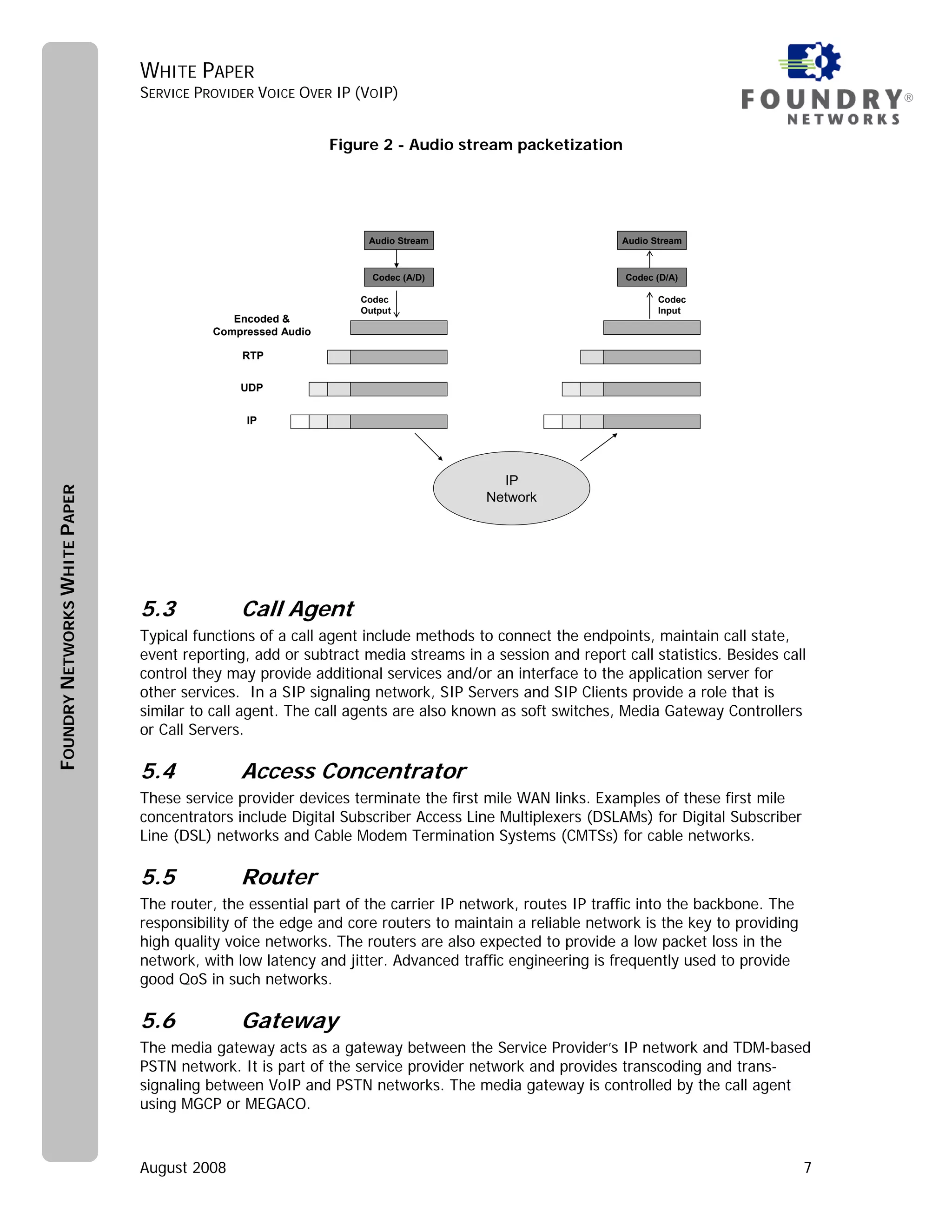 WHITE PAPER
                               SERVICE PROVIDER VOICE OVER IP (VOIP)                                                                    ®


                                                            Figure 2 - Audio stream packetization




                                                                 Audio Stream                          Audio Stream



                                                                  Codec (A/D)                          Codec (D/A)

                                                                Codec                                         Codec
                                                                Output                                        Input
                                            Encoded &
                                         Compressed Audio

                                              RTP


                                              UDP


                                               IP




                                                                                    IP
FOUNDRY NETWORKS WHITE PAPER




                                                                                  Network




                               5.3            Call Agent
                               Typical functions of a call agent include methods to connect the endpoints, maintain call state,
                               event reporting, add or subtract media streams in a session and report call statistics. Besides call
                               control they may provide additional services and/or an interface to the application server for
                               other services. In a SIP signaling network, SIP Servers and SIP Clients provide a role that is
                               similar to call agent. The call agents are also known as soft switches, Media Gateway Controllers
                               or Call Servers.

                               5.4            Access Concentrator
                               These service provider devices terminate the first mile WAN links. Examples of these first mile
                               concentrators include Digital Subscriber Access Line Multiplexers (DSLAMs) for Digital Subscriber
                               Line (DSL) networks and Cable Modem Termination Systems (CMTSs) for cable networks.

                               5.5            Router
                               The router, the essential part of the carrier IP network, routes IP traffic into the backbone. The
                               responsibility of the edge and core routers to maintain a reliable network is the key to providing
                               high quality voice networks. The routers are also expected to provide a low packet loss in the
                               network, with low latency and jitter. Advanced traffic engineering is frequently used to provide
                               good QoS in such networks.

                               5.6            Gateway
                               The media gateway acts as a gateway between the Service Provider’s IP network and TDM-based
                               PSTN network. It is part of the service provider network and provides transcoding and trans-
                               signaling between VoIP and PSTN networks. The media gateway is controlled by the call agent
                               using MGCP or MEGACO.



                               August 2008                                                                                          7
 