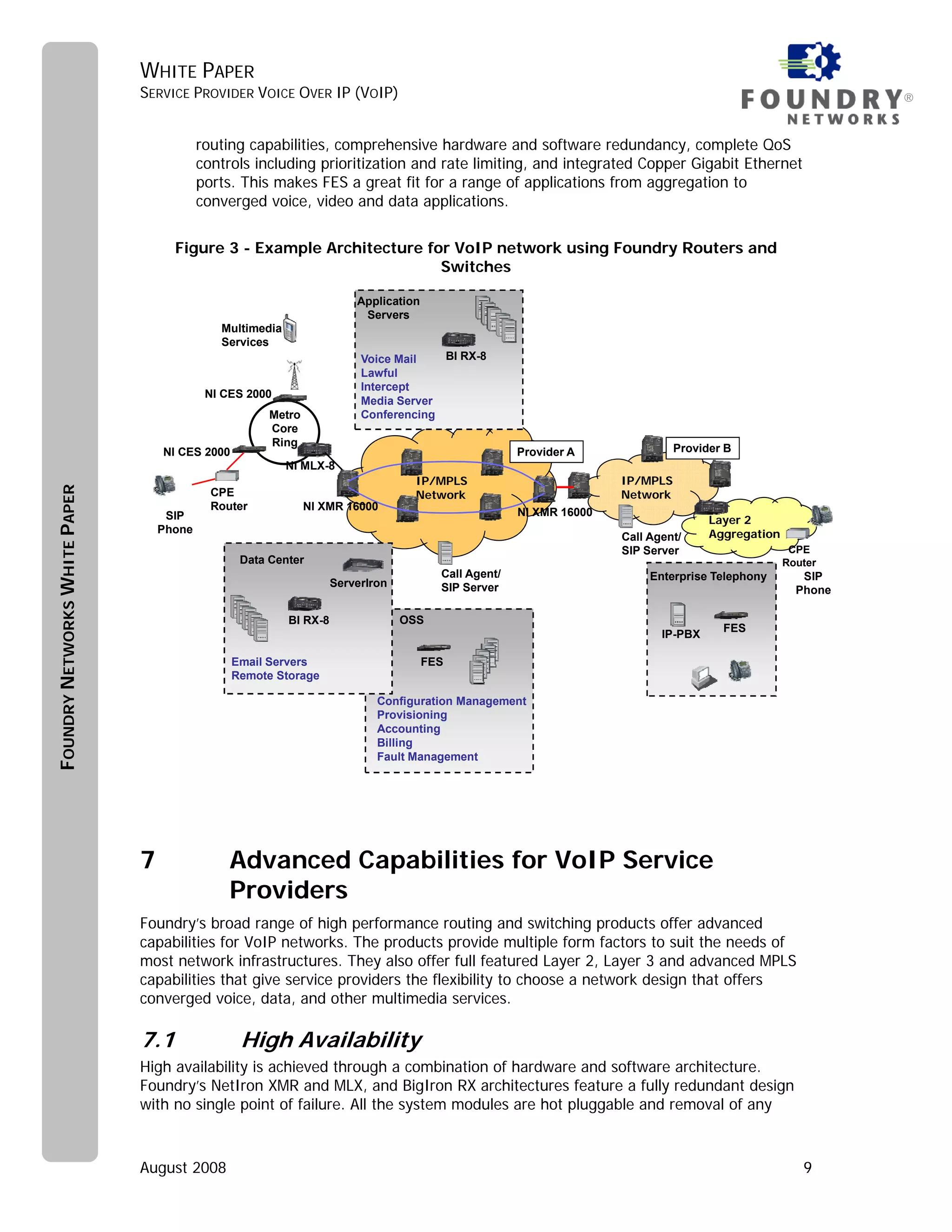 WHITE PAPER
                               SERVICE PROVIDER VOICE OVER IP (VOIP)                                                                                          ®


                                           routing capabilities, comprehensive hardware and software redundancy, complete QoS
                                           controls including prioritization and rate limiting, and integrated Copper Gigabit Ethernet
                                           ports. This makes FES a great fit for a range of applications from aggregation to
                                           converged voice, video and data applications.


                                     Figure 3 - Example Architecture for VoIP network using Foundry Routers and
                                                                       Switches

                                                                         Application
                                                                          Servers
                                              Multimedia
                                              Services
                                                                          Voice Mail   BI RX-8
                                                                          Lawful
                                                                          Intercept
                                            NI CES 2000
                                                                          Media Server
                                                       Metro              Conferencing
                                                       Core
                                                       Ring
                                   NI CES 2000                                                         Provider A               Provider B
                                                           NI MLX-8
                                                                                    IP/MPLS                           IP/MPLS
FOUNDRY NETWORKS WHITE PAPER




                                             CPE                                    Network                           Network
                                             Router            NI XMR 16000
                                    SIP                                                                NI XMR 16000
                                                                                                                                      Layer 2
                                   Phone                                                                                              Aggregation
                                                                                                                      Call Agent/
                                                                                                                      SIP Server                     CPE
                                                  Data Center                                                                                       Router
                                                                                         Call Agent/                       Enterprise Telephony        SIP
                                                                     ServerIron          SIP Server                                                   Phone

                                                           BI RX-8                OSS
                                                                                                                                        FES
                                                                                                                             IP-PBX

                                                 Email Servers                         FES
                                                 Remote Storage

                                                                             Configuration Management
                                                                             Provisioning
                                                                             Accounting
                                                                             Billing
                                                                             Fault Management




                               7                Advanced Capabilities for VoIP Service
                                                Providers
                               Foundry’s broad range of high performance routing and switching products offer advanced
                               capabilities for VoIP networks. The products provide multiple form factors to suit the needs of
                               most network infrastructures. They also offer full featured Layer 2, Layer 3 and advanced MPLS
                               capabilities that give service providers the flexibility to choose a network design that offers
                               converged voice, data, and other multimedia services.

                               7.1                High Availability
                               High availability is achieved through a combination of hardware and software architecture.
                               Foundry’s NetIron XMR and MLX, and BigIron RX architectures feature a fully redundant design
                               with no single point of failure. All the system modules are hot pluggable and removal of any



                               August 2008                                                                                                             9
 