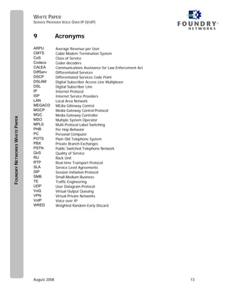WHITE PAPER
                               SERVICE PROVIDER VOICE OVER IP (VOIP)                                  ®



                               9             Acronyms
                               ARPU          Average Revenue per User
                               CMTS          Cable Modem Termination System
                               CoS           Class of Service
                               Codecs        Coder-decoders
                               CALEA         Communications Assistance for Law Enforcement Act
                               DiffServ      Differentiated Services
                               DSCP          Differentiated Services Code Point
                               DSLAM         Digital Subscriber Access Line Multiplexer
                               DSL           Digital Subscriber Line
                               IP            Internet Protocol
                               ISP           Internet Service Providers
                               LAN           Local Area Network
                               MEGACO        MEdia GAteway Control
                               MGCP          Media Gateway Control Protocol
                               MGC           Media Gateway Controller
FOUNDRY NETWORKS WHITE PAPER




                               MSO           Multiple System Operator
                               MPLS          Multi-Protocol Label Switching
                               PHB           Per Hop Behavior
                               PC            Personal Computer
                               POTS          Plain Old Telephone System
                               PBX           Private Branch Exchanges
                               PSTN          Public Switched Telephone Network
                               QoS           Quality of Service
                               RU            Rack Unit
                               RTP           Real-time Transport Protocol
                               SLA           Service Level Agreements
                               SIP           Session Initiation Protocol
                               SMB           Small-Medium Business
                               TE            Traffic Engineering
                               UDP           User Datagram Protocol
                               VoQ           Virtual Output Queuing
                               VPN           Virtual Private Networks
                               VoIP          Voice over IP
                               WRED          Weighted Random Early Discard




                               August 2008                                                       13
 