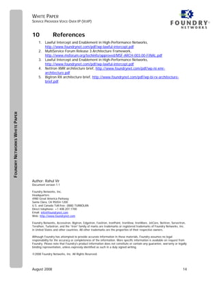 WHITE PAPER
                               SERVICE PROVIDER VOICE OVER IP (VOIP)                                                                                        ®



                               10              References
                                    1. Lawful Intercept and Enablement in High-Performance Networks,
                                       http://www.foundrynet.com/pdf/wp-lawful-intercept.pdf
                                    2. MultiService Forum Release 3 Architecture Framework,
                                       http://www.msforum.org/techinfo/approved/MSF-ARCH-003.00-FINAL.pdf
                                    3. Lawful Intercept and Enablement in High-Performance Networks,
                                       http://www.foundrynet.com/pdf/wp-lawful-intercept.pdf
                                    4. NetIron XMR architecture brief, http://www.foundrynet.com/pdf/wp-ni-xmr-
                                       architecture.pdf
                                    5. BigIron RX architecture brief, http://www.foundrynet.com/pdf/wp-bi-rx-architecture-
                                       brief.pdf
FOUNDRY NETWORKS WHITE PAPER




                               Author: Rahul Vir
                               Document version 1.1

                               Foundry Networks, Inc.
                               Headquarters
                               4980 Great America Parkway
                               Santa Clara, CA 95054-1200
                               U.S. and Canada Toll-free: (888) TURBOLAN
                               Direct telephone: +1 408.207.1700
                               Email: info@foundrynet.com
                               Web: http://www.foundrynet.com

                               Foundry Networks, AccessIron, BigIron, EdgeIron, FastIron, IronPoint, IronView, IronWare, JetCore, NetIron, ServerIron,
                               Terathon, TurboIron, and the “Iron” family of marks are trademarks or registered trademarks of Foundry Networks, Inc.
                               in United States and other countries. All other trademarks are the properties of their respective owners.

                               Although Foundry has attempted to provide accurate information in these materials, Foundry assumes no legal
                               responsibility for the accuracy or completeness of the information. More specific information is available on request from
                               Foundry. Please note that Foundry's product information does not constitute or contain any guarantee, warranty or legally
                               binding representation, unless expressly identified as such in a duly signed writing.

                               ©2008 Foundry Networks, Inc. All Rights Reserved.




                               August 2008                                                                                                            14
 