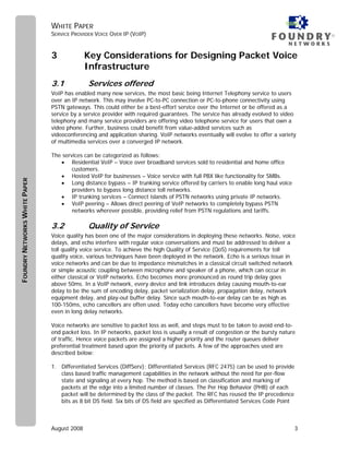WHITE PAPER
                               SERVICE PROVIDER VOICE OVER IP (VOIP)                                                                     ®



                               3             Key Considerations for Designing Packet Voice
                                             Infrastructure
                               3.1            Services offered
                               VoIP has enabled many new services, the most basic being Internet Telephony service to users
                               over an IP network. This may involve PC-to-PC connection or PC-to-phone connectivity using
                               PSTN gateways. This could either be a best-effort service over the Internet or be offered as a
                               service by a service provider with required guarantees. The service has already evolved to video
                               telephony and many service providers are offering video telephone service for users that own a
                               video phone. Further, business could benefit from value-added services such as
                               videoconferencing and application sharing. VoIP networks eventually will evolve to offer a variety
                               of multimedia services over a converged IP network.

                               The services can be categorized as follows:
                                  • Residential VoIP – Voice over broadband services sold to residential and home office
                                       customers.
                                  • Hosted VoIP for businesses – Voice service with full PBX like functionality for SMBs.
FOUNDRY NETWORKS WHITE PAPER




                                  • Long distance bypass – IP trunking service offered by carriers to enable long haul voice
                                       providers to bypass long distance toll networks.
                                  • IP trunking services – Connect islands of PSTN networks using private IP networks.
                                  • VoIP peering – Allows direct peering of VoIP networks to completely bypass PSTN
                                       networks wherever possible, providing relief from PSTN regulations and tariffs.

                               3.2            Quality of Service
                               Voice quality has been one of the major considerations in deploying these networks. Noise, voice
                               delays, and echo interfere with regular voice conversations and must be addressed to deliver a
                               toll quality voice service. To achieve the high Quality of Service (QoS) requirements for toll
                               quality voice, various techniques have been deployed in the network. Echo is a serious issue in
                               voice networks and can be due to impedance mismatches in a classical circuit switched network
                               or simple acoustic coupling between microphone and speaker of a phone, which can occur in
                               either classical or VoIP networks. Echo becomes more pronounced as round trip delay goes
                               above 50ms. In a VoIP network, every device and link introduces delay causing mouth-to-ear
                               delay to be the sum of encoding delay, packet serialization delay, propagation delay, network
                               equipment delay, and play-out buffer delay. Since such mouth-to-ear delay can be as high as
                               100-150ms, echo cancellers are often used. Today echo cancellers have become very effective
                               even in long delay networks.

                               Voice networks are sensitive to packet loss as well, and steps must to be taken to avoid end-to-
                               end packet loss. In IP networks, packet loss is usually a result of congestion or the bursty nature
                               of traffic. Hence voice packets are assigned a higher priority and the router queues deliver
                               preferential treatment based upon the priority of packets. A few of the approaches used are
                               described below:

                               1. Differentiated Services (DiffServ): Differentiated Services (RFC 2475) can be used to provide
                                  class based traffic management capabilities in the network without the need for per-flow
                                  state and signaling at every hop. The method is based on classification and marking of
                                  packets at the edge into a limited number of classes. The Per Hop Behavior (PHB) of each
                                  packet will be determined by the class of the packet. The RFC has reused the IP precedence
                                  bits as 8 bit DS field. Six bits of DS field are specified as Differentiated Services Code Point



                               August 2008                                                                                           3
 