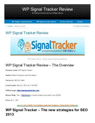 WP Signal Tracker Review
WP Signal Tracker Review & Huge Bonus
Leave a Commentby admin on May 15, 2013
WP Signal Tracker Review
WP Signal Tracker – Social signal monitoring dashboard
WP Signal Tracker Review – The Overview
Product name: WP Signal Tracker
Author: Mark Thompson and Eric Nelson
Focus on: SEO & Traffic
Launch date: May 23, 2013 at 11:00 EDT
Official page: http://wpsignaltracker.com
Bonus Page: Yes – Click here to receive huge bonus worth over $1200
Price: $17 – $37
>>> CLICK HERE TO DOWNLOAD WP SIGNAL TRACKER NOW <<<
WP Signal Tracker – The new strategies for SEO
2013
WP Signal Tracker ReviewWP Signal Tracker Review WP Signal Tracker BonusWP Signal Tracker Bonus Terms of ServiceTerms of Service ContactContact
 