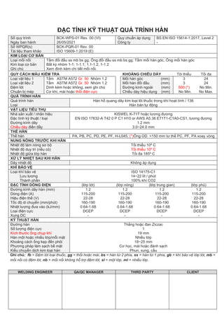 WELDING ENGINEER QA/QC MANAGER THIRD PARTY CLIENT
ĐẶC TÍNH KỸ THUẬT QUÁ TRÌNH HÀN
Số quy trình
Ngày ban hành
BCK-WPS-01 Rev. 00 (VI)
26/05/2021
Quy chuẩn áp dụng
Công ty
BS EN ISO 15614-1:2017, Level 2
-
Số WPQR(s)
Tài liệu tham khảo
BCK-PQR-01 Rev. 00
ISO 15609-1:2019 (E)
KIM LOẠI CƠ BẢN
Loại mối nối
Kim loại cơ bản
Ghi chú
Tấm đối đầu ss mb bs gg; Ống đối đầu ss mb bs gg; Tấm mối hàn góc, Ống mối hàn góc
Bất kỳ nhóm 1-1; 1-1.1; 1.1-1.2, 1-1.2
Xem đính kèm chi tiết mối nối.
QUY CÁCH MẪU KIỂM TRA KHOẢNG CHIỀU DÀY Tôi thiểu Tối đa
Loại vật liệu 1
Loại vật liệu 2
Đệm lót
Chuân bị mép
Tấm ASTM A572 Gr. 50 Nhóm 1.2
Tấm ASTM A572 Gr. 50 Nhóm 1.2
Dính kèm hoặc không, xem ghi chú
Cơ khí, mài hoặc thổi điện cực
Mối hàn góc (mm)
Mối hàn đối đầu (mm)
Đường kính ngoài (mm)
Chiều dày hiệu dụng (mm)
3
3
500 (*)
No Min.
24
24
No Min.
No Max.
QUÁ TRÌNH HÀN
Quá trình hàn
Loại
Hàn hồ quang dây kim loại lõi thuốc trong khí hoạt tính / 136
Hàn bán tự động
VẬT LIỆU TIÊU THỤ
Nhà sản xuất / nhãn hiệu
Đặc tính kỹ thuật / loại
Đường kính dây
Chiều dày điền đầy
KISWEL K-71T hoặc tương đương
EN ISO 17632-A T42 0 P C1 H10 or AWS A5.36 E71T1-C1A0-CS1, tương đương
1.2 mm
3.0~24.0 mm
THẾ HÀN
Thế hàn PA, PB, PC, PD, PE, PF, H-L045; (*)Ống OD. >150 mm tư thế PC, PF, PA xoay vòng
NUNG NÓNG TRƯỚC KHI HÀN
Nhiệt độ làm nóng sơ bộ
Nhiệt độ duy trì (nếu có)
Nhiệt độ giữa lớp hàn
Tối thiểu 10º C
Tối thiểu 10º C
Tối đa 185º C
XỬ LÝ NHIỆT SAU KHI HÀN
Dãy nhiệt độ Không áp dụng
KHÍ BẢO VỆ
Loại khí bảo vệ
Lưu lượng
Thành phần
ISO 14175-C1
14~22 lít / phút
100% khí CO2
ĐẶC TÍNH DÒNG ĐIỆN (lớp lót) (lớp nóng) (lớp trung gian) (lớp phủ)
Đường kính dây hàn (mm)
Dòng điện (A)
Hiệu điện thế (V)
Tốc độ di chuyển (mm/phút)
Nhiệt lượng đưa vào (kJ/mm)
Loại điện cực
Xung DC
1.2
115-200
22-28
160-190
0.64-1.68
DCEP
-
1.2
115-200
22-28
160-190
0.64-1.68
DCEP
-
1.2
115-200
22-28
160-190
0.64-1.68
DCEP
-
1.2
115-200
22-28
160-190
0.64-1.68
DCEP
-
KỸ THUẬT HÀN
Đường hàn
Số lượng điện cực
Kích thước ống chụp khí
Hàn một hoặc nhiều lớp/mỗi mặt
Khoảng cách ống kẹp đến phôi
Phương pháp làm sạch bề mặt
Kiểu chuyển dịch kim loại hàn
Thẳng hoặc đan Ziczac
1
19 mm
Nhiều lớp
18~25 mm
Cơ học, mài hoặc đánh sạch
Phun, xung, cầu
Ghi chú: fb = Đệm lót loại thuốc, gg = thổi hoặc mài, bs = hàn từ 2 phía, ss = hàn từ 1 phía, gb = khí bảo vệ lớp lót, mb =
mối nối có đệm lót, nb = mối nối không hỗ trợ đệm lót, sl = một lớp, ml = nhiều lớp.
 