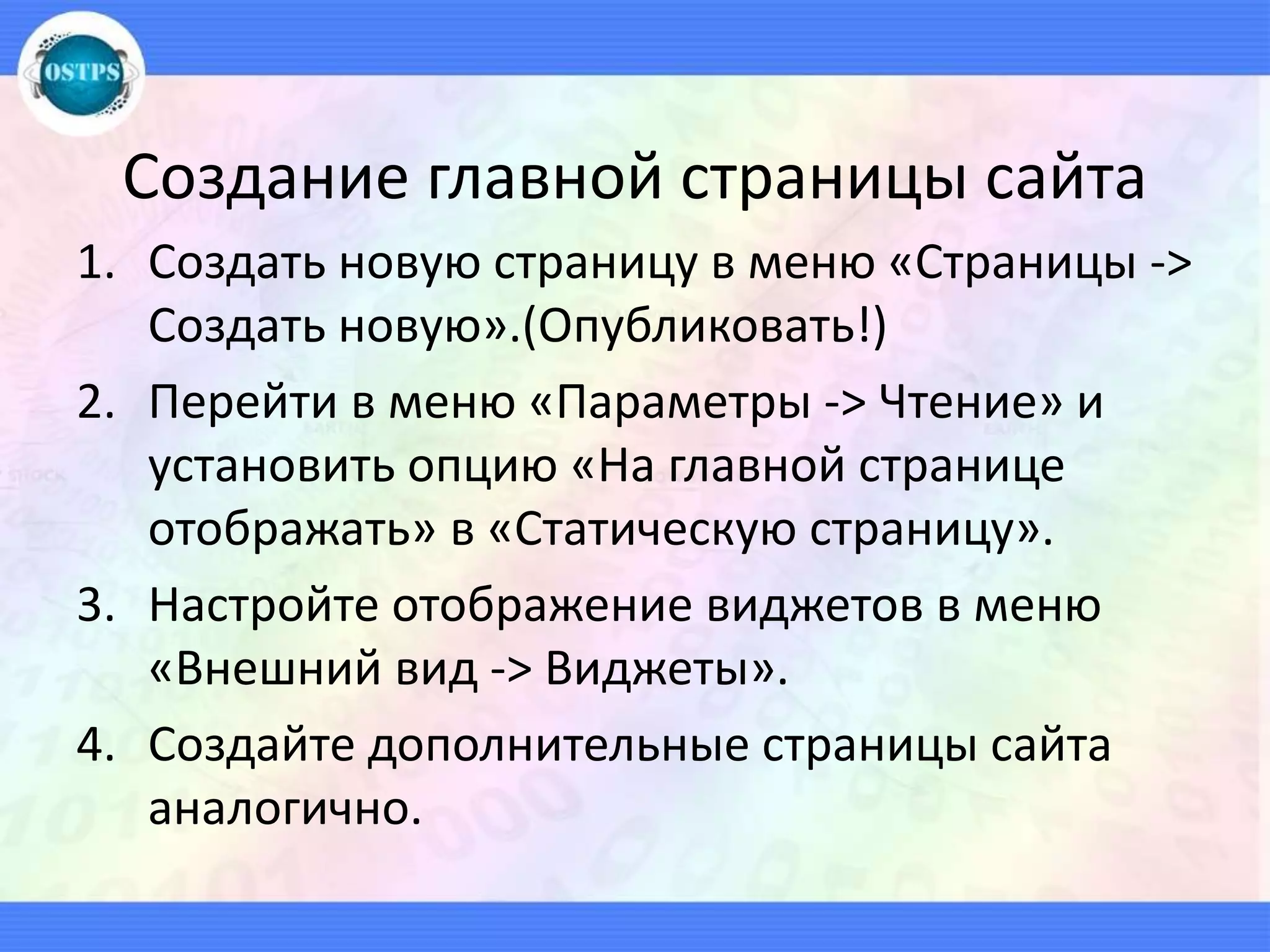 Создание главной страницы сайта
1. Создать новую страницу в меню «Страницы ->
Создать новую».(Опубликовать!)
2. Перейти в меню «Параметры -> Чтение» и
установить опцию «На главной странице
отображать» в «Статическую страницу».
3. Настройте отображение виджетов в меню
«Внешний вид -> Виджеты».
4. Создайте дополнительные страницы сайта
аналогично.
 