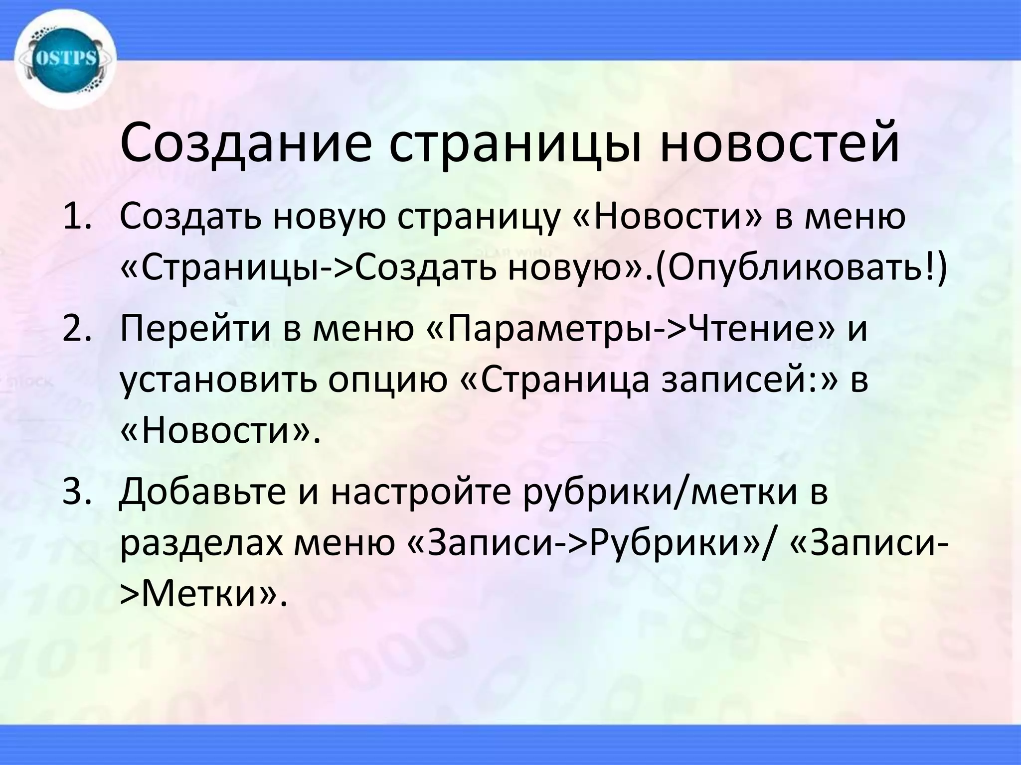 Создание страницы новостей
1. Создать новую страницу «Новости» в меню
«Страницы->Создать новую».(Опубликовать!)
2. Перейти в меню «Параметры->Чтение» и
установить опцию «Страница записей:» в
«Новости».
3. Добавьте и настройте рубрики/метки в
разделах меню «Записи->Рубрики»/ «Записи-
>Метки».
 