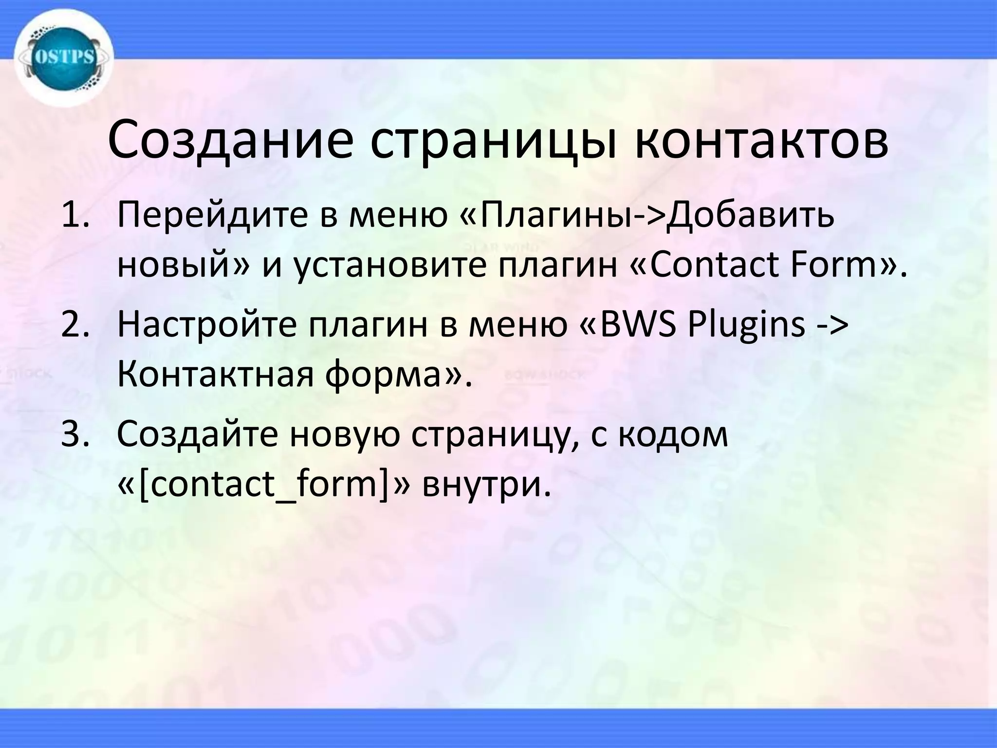Создание страницы контактов
1. Перейдите в меню «Плагины->Добавить
новый» и установите плагин «Contact Form».
2. Настройте плагин в меню «BWS Plugins ->
Контактная форма».
3. Создайте новую страницу, с кодом
«[contact_form]» внутри.
 