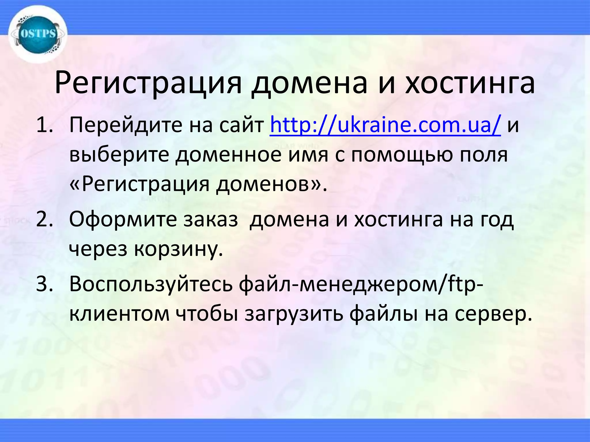 Регистрация домена и хостинга
1. Перейдите на сайт http://ukraine.com.ua/ и
выберите доменное имя с помощью поля
«Регистрация доменов».
2. Оформите заказ домена и хостинга на год
через корзину.
3. Воспользуйтесь файл-менеджером/ftp-
клиентом чтобы загрузить файлы на сервер.
 
