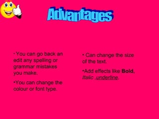 Advantages You can go back an edit any spelling or grammar mistakes you make. You can change the colour or font type. Can change the size of the text. Add effects like Bold, Italic , underline .