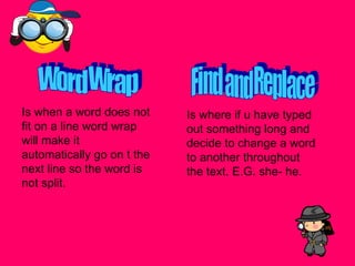 Word Wrap Is when a word does not fit on a line word wrap will make it automatically go on t the next line so the word is not split. Find and Replace Is where if u have typed out something long and decide to change a word to another throughout the text. E.G. she- he.