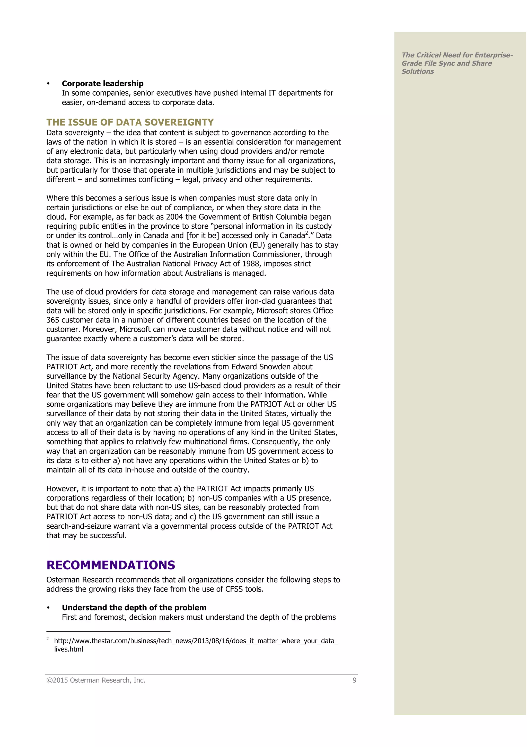 ©2015 Osterman Research, Inc. 9
The Critical Need for Enterprise-
Grade File Sync and Share
Solutions
• Corporate leadership
In some companies, senior executives have pushed internal IT departments for
easier, on-demand access to corporate data.
THE ISSUE OF DATA SOVEREIGNTY
Data sovereignty – the idea that content is subject to governance according to the
laws of the nation in which it is stored – is an essential consideration for management
of any electronic data, but particularly when using cloud providers and/or remote
data storage. This is an increasingly important and thorny issue for all organizations,
but particularly for those that operate in multiple jurisdictions and may be subject to
different – and sometimes conflicting – legal, privacy and other requirements.
Where this becomes a serious issue is when companies must store data only in
certain jurisdictions or else be out of compliance, or when they store data in the
cloud. For example, as far back as 2004 the Government of British Columbia began
requiring public entities in the province to store “personal information in its custody
or under its control…only in Canada and [for it be] accessed only in Canada2
.” Data
that is owned or held by companies in the European Union (EU) generally has to stay
only within the EU. The Office of the Australian Information Commissioner, through
its enforcement of The Australian National Privacy Act of 1988, imposes strict
requirements on how information about Australians is managed.
The use of cloud providers for data storage and management can raise various data
sovereignty issues, since only a handful of providers offer iron-clad guarantees that
data will be stored only in specific jurisdictions. For example, Microsoft stores Office
365 customer data in a number of different countries based on the location of the
customer. Moreover, Microsoft can move customer data without notice and will not
guarantee exactly where a customer’s data will be stored.
The issue of data sovereignty has become even stickier since the passage of the US
PATRIOT Act, and more recently the revelations from Edward Snowden about
surveillance by the National Security Agency. Many organizations outside of the
United States have been reluctant to use US-based cloud providers as a result of their
fear that the US government will somehow gain access to their information. While
some organizations may believe they are immune from the PATRIOT Act or other US
surveillance of their data by not storing their data in the United States, virtually the
only way that an organization can be completely immune from legal US government
access to all of their data is by having no operations of any kind in the United States,
something that applies to relatively few multinational firms. Consequently, the only
way that an organization can be reasonably immune from US government access to
its data is to either a) not have any operations within the United States or b) to
maintain all of its data in-house and outside of the country.
However, it is important to note that a) the PATRIOT Act impacts primarily US
corporations regardless of their location; b) non-US companies with a US presence,
but that do not share data with non-US sites, can be reasonably protected from
PATRIOT Act access to non-US data; and c) the US government can still issue a
search-and-seizure warrant via a governmental process outside of the PATRIOT Act
that may be successful.
RECOMMENDATIONS
Osterman Research recommends that all organizations consider the following steps to
address the growing risks they face from the use of CFSS tools.
• Understand the depth of the problem
First and foremost, decision makers must understand the depth of the problems
2
http://www.thestar.com/business/tech_news/2013/08/16/does_it_matter_where_your_data_
lives.html
 