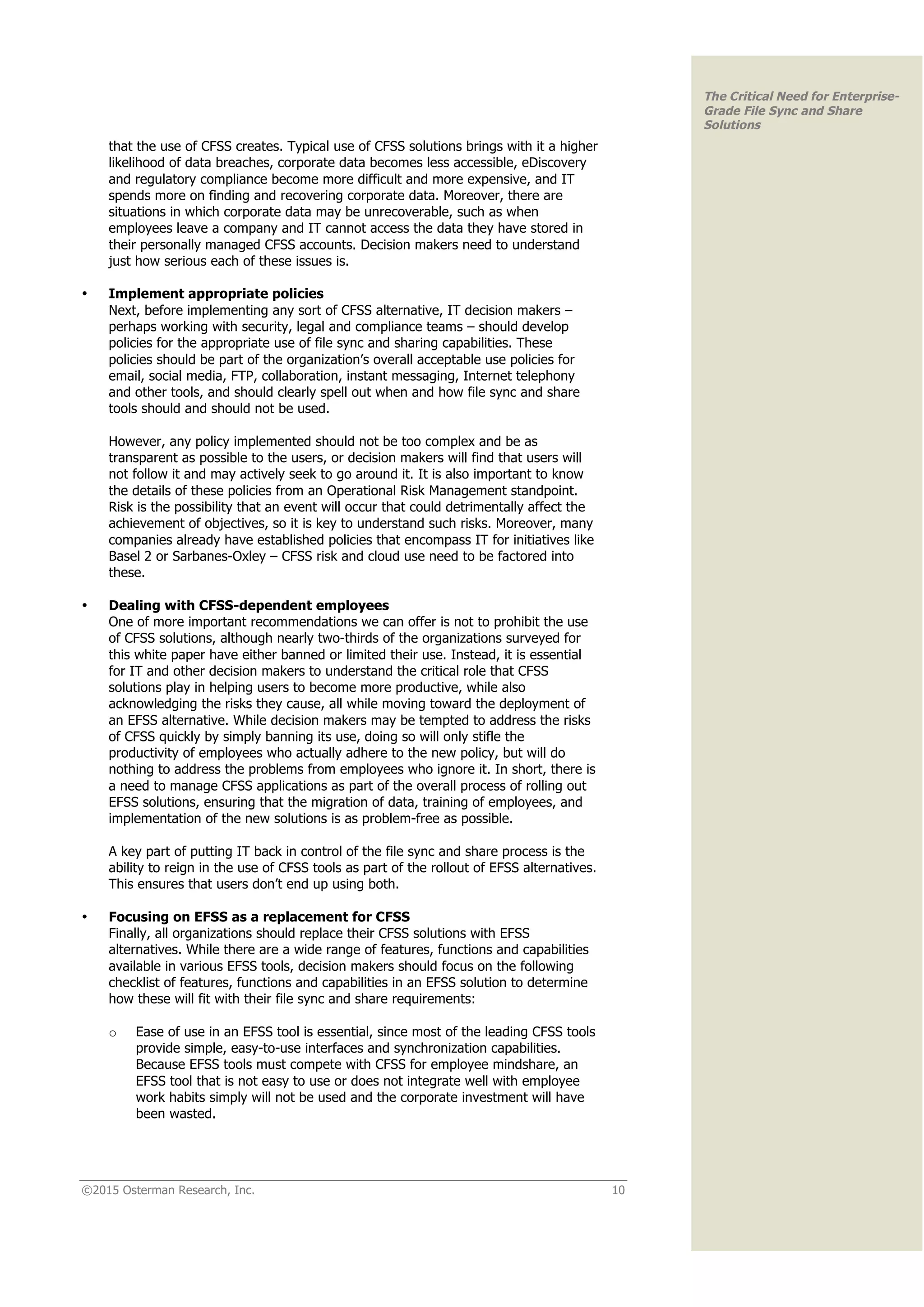 ©2015 Osterman Research, Inc. 10
The Critical Need for Enterprise-
Grade File Sync and Share
Solutions
that the use of CFSS creates. Typical use of CFSS solutions brings with it a higher
likelihood of data breaches, corporate data becomes less accessible, eDiscovery
and regulatory compliance become more difficult and more expensive, and IT
spends more on finding and recovering corporate data. Moreover, there are
situations in which corporate data may be unrecoverable, such as when
employees leave a company and IT cannot access the data they have stored in
their personally managed CFSS accounts. Decision makers need to understand
just how serious each of these issues is.
• Implement appropriate policies
Next, before implementing any sort of CFSS alternative, IT decision makers –
perhaps working with security, legal and compliance teams – should develop
policies for the appropriate use of file sync and sharing capabilities. These
policies should be part of the organization’s overall acceptable use policies for
email, social media, FTP, collaboration, instant messaging, Internet telephony
and other tools, and should clearly spell out when and how file sync and share
tools should and should not be used.
However, any policy implemented should not be too complex and be as
transparent as possible to the users, or decision makers will find that users will
not follow it and may actively seek to go around it. It is also important to know
the details of these policies from an Operational Risk Management standpoint.
Risk is the possibility that an event will occur that could detrimentally affect the
achievement of objectives, so it is key to understand such risks. Moreover, many
companies already have established policies that encompass IT for initiatives like
Basel 2 or Sarbanes-Oxley – CFSS risk and cloud use need to be factored into
these.
• Dealing with CFSS-dependent employees
One of more important recommendations we can offer is not to prohibit the use
of CFSS solutions, although nearly two-thirds of the organizations surveyed for
this white paper have either banned or limited their use. Instead, it is essential
for IT and other decision makers to understand the critical role that CFSS
solutions play in helping users to become more productive, while also
acknowledging the risks they cause, all while moving toward the deployment of
an EFSS alternative. While decision makers may be tempted to address the risks
of CFSS quickly by simply banning its use, doing so will only stifle the
productivity of employees who actually adhere to the new policy, but will do
nothing to address the problems from employees who ignore it. In short, there is
a need to manage CFSS applications as part of the overall process of rolling out
EFSS solutions, ensuring that the migration of data, training of employees, and
implementation of the new solutions is as problem-free as possible.
A key part of putting IT back in control of the file sync and share process is the
ability to reign in the use of CFSS tools as part of the rollout of EFSS alternatives.
This ensures that users don’t end up using both.
• Focusing on EFSS as a replacement for CFSS
Finally, all organizations should replace their CFSS solutions with EFSS
alternatives. While there are a wide range of features, functions and capabilities
available in various EFSS tools, decision makers should focus on the following
checklist of features, functions and capabilities in an EFSS solution to determine
how these will fit with their file sync and share requirements:
o Ease of use in an EFSS tool is essential, since most of the leading CFSS tools
provide simple, easy-to-use interfaces and synchronization capabilities.
Because EFSS tools must compete with CFSS for employee mindshare, an
EFSS tool that is not easy to use or does not integrate well with employee
work habits simply will not be used and the corporate investment will have
been wasted.
 