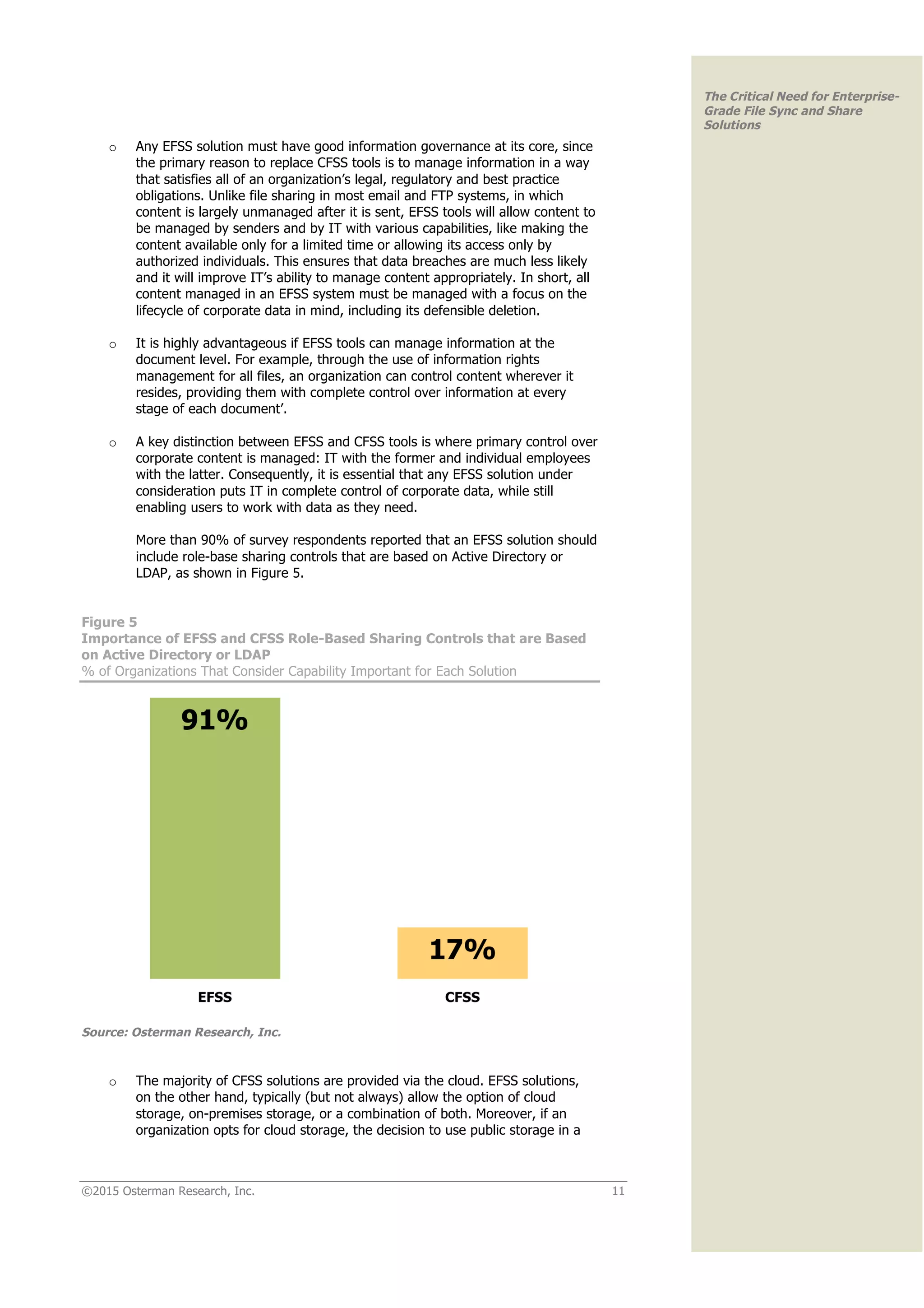 ©2015 Osterman Research, Inc. 11
The Critical Need for Enterprise-
Grade File Sync and Share
Solutions
o Any EFSS solution must have good information governance at its core, since
the primary reason to replace CFSS tools is to manage information in a way
that satisfies all of an organization’s legal, regulatory and best practice
obligations. Unlike file sharing in most email and FTP systems, in which
content is largely unmanaged after it is sent, EFSS tools will allow content to
be managed by senders and by IT with various capabilities, like making the
content available only for a limited time or allowing its access only by
authorized individuals. This ensures that data breaches are much less likely
and it will improve IT’s ability to manage content appropriately. In short, all
content managed in an EFSS system must be managed with a focus on the
lifecycle of corporate data in mind, including its defensible deletion.
o It is highly advantageous if EFSS tools can manage information at the
document level. For example, through the use of information rights
management for all files, an organization can control content wherever it
resides, providing them with complete control over information at every
stage of each document’.
o A key distinction between EFSS and CFSS tools is where primary control over
corporate content is managed: IT with the former and individual employees
with the latter. Consequently, it is essential that any EFSS solution under
consideration puts IT in complete control of corporate data, while still
enabling users to work with data as they need.
More than 90% of survey respondents reported that an EFSS solution should
include role-base sharing controls that are based on Active Directory or
LDAP, as shown in Figure 5.
Figure 5
Importance of EFSS and CFSS Role-Based Sharing Controls that are Based
on Active Directory or LDAP
% of Organizations That Consider Capability Important for Each Solution
Source: Osterman Research, Inc.
o The majority of CFSS solutions are provided via the cloud. EFSS solutions,
on the other hand, typically (but not always) allow the option of cloud
storage, on-premises storage, or a combination of both. Moreover, if an
organization opts for cloud storage, the decision to use public storage in a
 