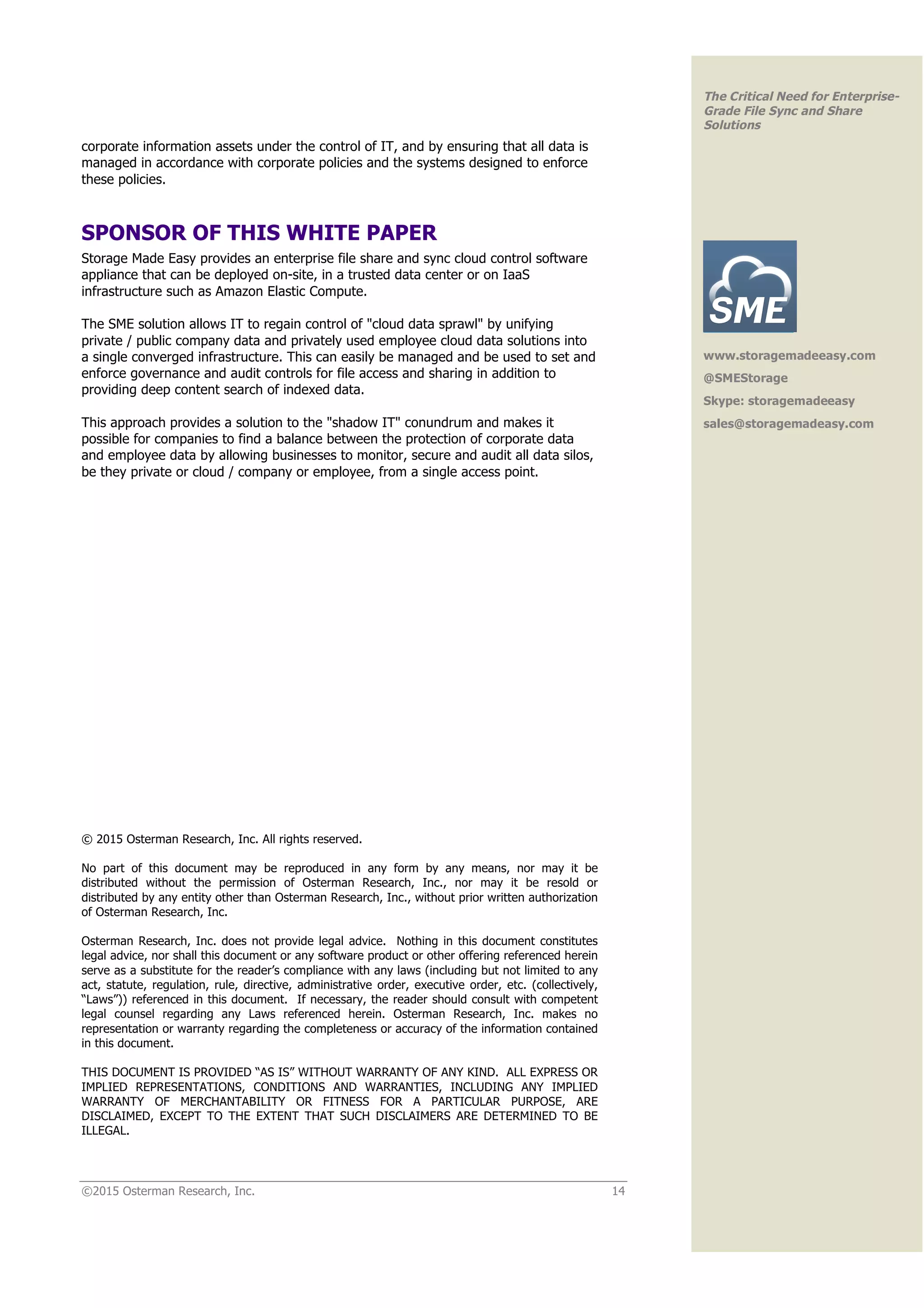 ©2015 Osterman Research, Inc. 14
The Critical Need for Enterprise-
Grade File Sync and Share
Solutions
corporate information assets under the control of IT, and by ensuring that all data is
managed in accordance with corporate policies and the systems designed to enforce
these policies.
SPONSOR OF THIS WHITE PAPER
Storage Made Easy provides an enterprise file share and sync cloud control software
appliance that can be deployed on-site, in a trusted data center or on IaaS
infrastructure such as Amazon Elastic Compute.
The SME solution allows IT to regain control of "cloud data sprawl" by unifying
private / public company data and privately used employee cloud data solutions into
a single converged infrastructure. This can easily be managed and be used to set and
enforce governance and audit controls for file access and sharing in addition to
providing deep content search of indexed data.
This approach provides a solution to the "shadow IT" conundrum and makes it
possible for companies to find a balance between the protection of corporate data
and employee data by allowing businesses to monitor, secure and audit all data silos,
be they private or cloud / company or employee, from a single access point.
© 2015 Osterman Research, Inc. All rights reserved.
No part of this document may be reproduced in any form by any means, nor may it be
distributed without the permission of Osterman Research, Inc., nor may it be resold or
distributed by any entity other than Osterman Research, Inc., without prior written authorization
of Osterman Research, Inc.
Osterman Research, Inc. does not provide legal advice. Nothing in this document constitutes
legal advice, nor shall this document or any software product or other offering referenced herein
serve as a substitute for the reader’s compliance with any laws (including but not limited to any
act, statute, regulation, rule, directive, administrative order, executive order, etc. (collectively,
“Laws”)) referenced in this document. If necessary, the reader should consult with competent
legal counsel regarding any Laws referenced herein. Osterman Research, Inc. makes no
representation or warranty regarding the completeness or accuracy of the information contained
in this document.
THIS DOCUMENT IS PROVIDED “AS IS” WITHOUT WARRANTY OF ANY KIND. ALL EXPRESS OR
IMPLIED REPRESENTATIONS, CONDITIONS AND WARRANTIES, INCLUDING ANY IMPLIED
WARRANTY OF MERCHANTABILITY OR FITNESS FOR A PARTICULAR PURPOSE, ARE
DISCLAIMED, EXCEPT TO THE EXTENT THAT SUCH DISCLAIMERS ARE DETERMINED TO BE
ILLEGAL.
www.storagemadeeasy.com
@SMEStorage
Skype: storagemadeeasy
sales@storagemadeasy.com
 