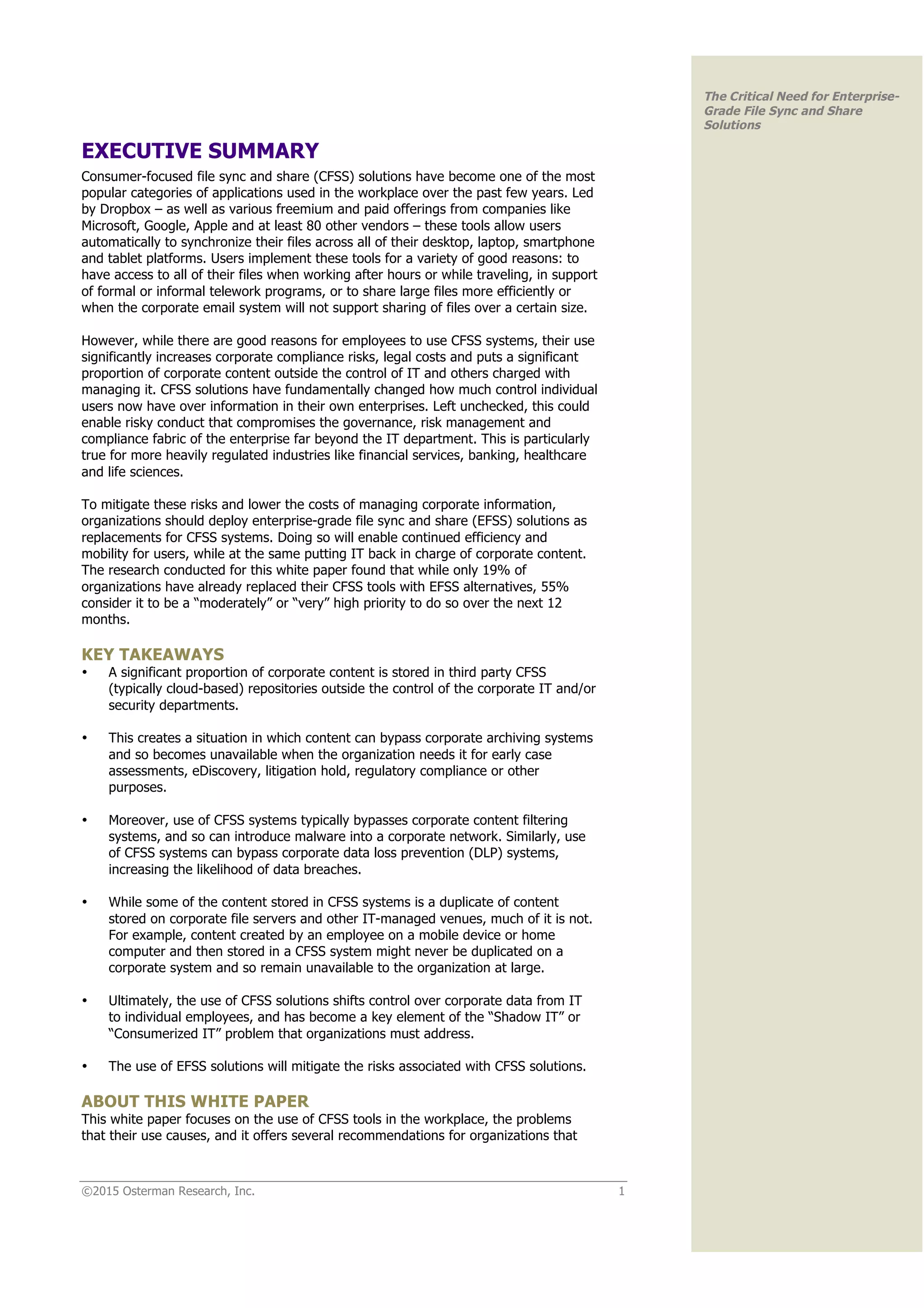 ©2015 Osterman Research, Inc. 1
The Critical Need for Enterprise-
Grade File Sync and Share
Solutions
EXECUTIVE SUMMARY
Consumer-focused file sync and share (CFSS) solutions have become one of the most
popular categories of applications used in the workplace over the past few years. Led
by Dropbox – as well as various freemium and paid offerings from companies like
Microsoft, Google, Apple and at least 80 other vendors – these tools allow users
automatically to synchronize their files across all of their desktop, laptop, smartphone
and tablet platforms. Users implement these tools for a variety of good reasons: to
have access to all of their files when working after hours or while traveling, in support
of formal or informal telework programs, or to share large files more efficiently or
when the corporate email system will not support sharing of files over a certain size.
However, while there are good reasons for employees to use CFSS systems, their use
significantly increases corporate compliance risks, legal costs and puts a significant
proportion of corporate content outside the control of IT and others charged with
managing it. CFSS solutions have fundamentally changed how much control individual
users now have over information in their own enterprises. Left unchecked, this could
enable risky conduct that compromises the governance, risk management and
compliance fabric of the enterprise far beyond the IT department. This is particularly
true for more heavily regulated industries like financial services, banking, healthcare
and life sciences.
To mitigate these risks and lower the costs of managing corporate information,
organizations should deploy enterprise-grade file sync and share (EFSS) solutions as
replacements for CFSS systems. Doing so will enable continued efficiency and
mobility for users, while at the same putting IT back in charge of corporate content.
The research conducted for this white paper found that while only 19% of
organizations have already replaced their CFSS tools with EFSS alternatives, 55%
consider it to be a “moderately” or “very” high priority to do so over the next 12
months.
KEY TAKEAWAYS
• A significant proportion of corporate content is stored in third party CFSS
(typically cloud-based) repositories outside the control of the corporate IT and/or
security departments.
• This creates a situation in which content can bypass corporate archiving systems
and so becomes unavailable when the organization needs it for early case
assessments, eDiscovery, litigation hold, regulatory compliance or other
purposes.
• Moreover, use of CFSS systems typically bypasses corporate content filtering
systems, and so can introduce malware into a corporate network. Similarly, use
of CFSS systems can bypass corporate data loss prevention (DLP) systems,
increasing the likelihood of data breaches.
• While some of the content stored in CFSS systems is a duplicate of content
stored on corporate file servers and other IT-managed venues, much of it is not.
For example, content created by an employee on a mobile device or home
computer and then stored in a CFSS system might never be duplicated on a
corporate system and so remain unavailable to the organization at large.
• Ultimately, the use of CFSS solutions shifts control over corporate data from IT
to individual employees, and has become a key element of the “Shadow IT” or
“Consumerized IT” problem that organizations must address.
• The use of EFSS solutions will mitigate the risks associated with CFSS solutions.
ABOUT THIS WHITE PAPER
This white paper focuses on the use of CFSS tools in the workplace, the problems
that their use causes, and it offers several recommendations for organizations that
 
