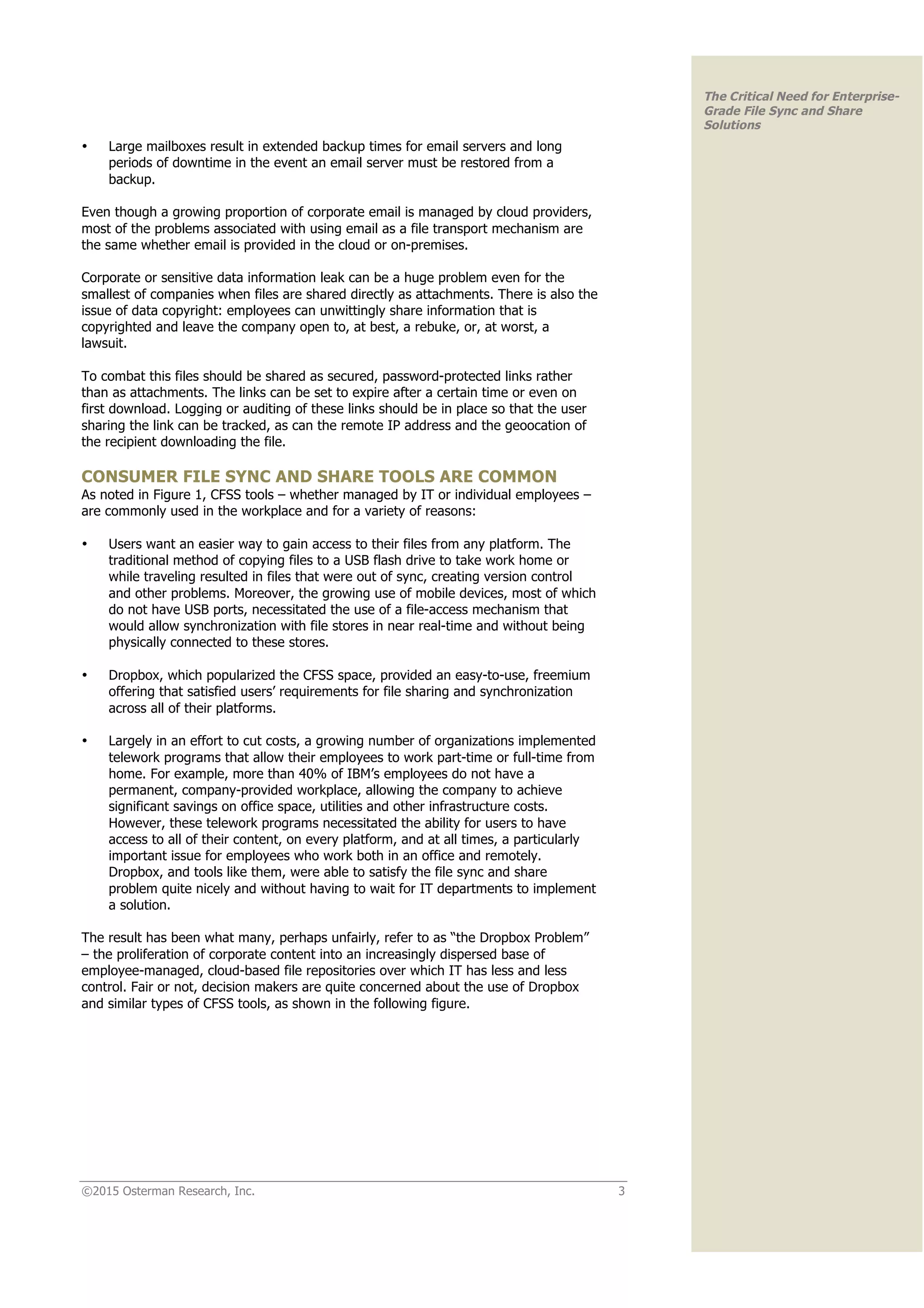 ©2015 Osterman Research, Inc. 3
The Critical Need for Enterprise-
Grade File Sync and Share
Solutions
• Large mailboxes result in extended backup times for email servers and long
periods of downtime in the event an email server must be restored from a
backup.
Even though a growing proportion of corporate email is managed by cloud providers,
most of the problems associated with using email as a file transport mechanism are
the same whether email is provided in the cloud or on-premises.
Corporate or sensitive data information leak can be a huge problem even for the
smallest of companies when files are shared directly as attachments. There is also the
issue of data copyright: employees can unwittingly share information that is
copyrighted and leave the company open to, at best, a rebuke, or, at worst, a
lawsuit.
To combat this files should be shared as secured, password-protected links rather
than as attachments. The links can be set to expire after a certain time or even on
first download. Logging or auditing of these links should be in place so that the user
sharing the link can be tracked, as can the remote IP address and the geoocation of
the recipient downloading the file.
CONSUMER FILE SYNC AND SHARE TOOLS ARE COMMON
As noted in Figure 1, CFSS tools – whether managed by IT or individual employees –
are commonly used in the workplace and for a variety of reasons:
• Users want an easier way to gain access to their files from any platform. The
traditional method of copying files to a USB flash drive to take work home or
while traveling resulted in files that were out of sync, creating version control
and other problems. Moreover, the growing use of mobile devices, most of which
do not have USB ports, necessitated the use of a file-access mechanism that
would allow synchronization with file stores in near real-time and without being
physically connected to these stores.
• Dropbox, which popularized the CFSS space, provided an easy-to-use, freemium
offering that satisfied users’ requirements for file sharing and synchronization
across all of their platforms.
• Largely in an effort to cut costs, a growing number of organizations implemented
telework programs that allow their employees to work part-time or full-time from
home. For example, more than 40% of IBM’s employees do not have a
permanent, company-provided workplace, allowing the company to achieve
significant savings on office space, utilities and other infrastructure costs.
However, these telework programs necessitated the ability for users to have
access to all of their content, on every platform, and at all times, a particularly
important issue for employees who work both in an office and remotely.
Dropbox, and tools like them, were able to satisfy the file sync and share
problem quite nicely and without having to wait for IT departments to implement
a solution.
The result has been what many, perhaps unfairly, refer to as “the Dropbox Problem”
– the proliferation of corporate content into an increasingly dispersed base of
employee-managed, cloud-based file repositories over which IT has less and less
control. Fair or not, decision makers are quite concerned about the use of Dropbox
and similar types of CFSS tools, as shown in the following figure.
 