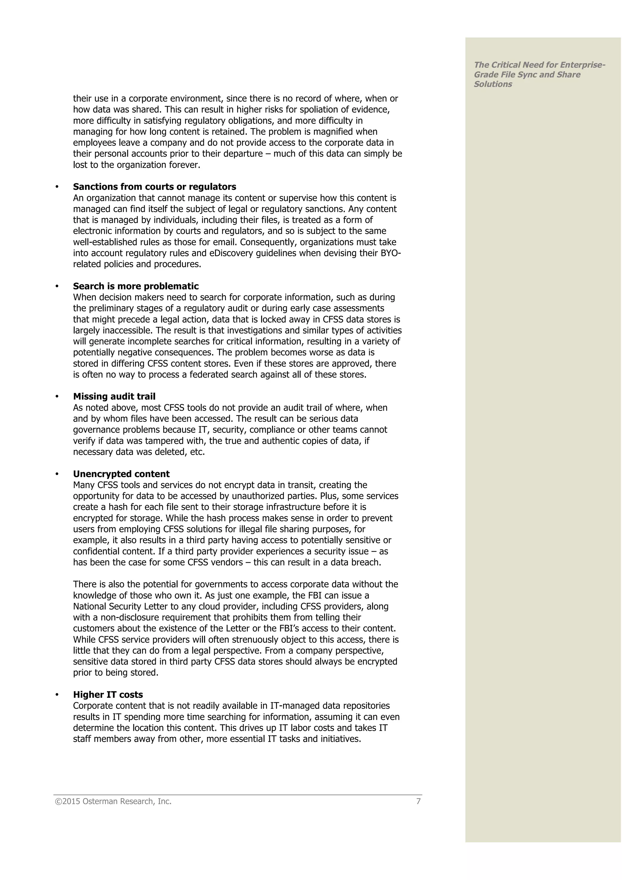 ©2015 Osterman Research, Inc. 7
The Critical Need for Enterprise-
Grade File Sync and Share
Solutions
their use in a corporate environment, since there is no record of where, when or
how data was shared. This can result in higher risks for spoliation of evidence,
more difficulty in satisfying regulatory obligations, and more difficulty in
managing for how long content is retained. The problem is magnified when
employees leave a company and do not provide access to the corporate data in
their personal accounts prior to their departure – much of this data can simply be
lost to the organization forever.
• Sanctions from courts or regulators
An organization that cannot manage its content or supervise how this content is
managed can find itself the subject of legal or regulatory sanctions. Any content
that is managed by individuals, including their files, is treated as a form of
electronic information by courts and regulators, and so is subject to the same
well-established rules as those for email. Consequently, organizations must take
into account regulatory rules and eDiscovery guidelines when devising their BYO-
related policies and procedures.
• Search is more problematic
When decision makers need to search for corporate information, such as during
the preliminary stages of a regulatory audit or during early case assessments
that might precede a legal action, data that is locked away in CFSS data stores is
largely inaccessible. The result is that investigations and similar types of activities
will generate incomplete searches for critical information, resulting in a variety of
potentially negative consequences. The problem becomes worse as data is
stored in differing CFSS content stores. Even if these stores are approved, there
is often no way to process a federated search against all of these stores.
• Missing audit trail
As noted above, most CFSS tools do not provide an audit trail of where, when
and by whom files have been accessed. The result can be serious data
governance problems because IT, security, compliance or other teams cannot
verify if data was tampered with, the true and authentic copies of data, if
necessary data was deleted, etc.
• Unencrypted content
Many CFSS tools and services do not encrypt data in transit, creating the
opportunity for data to be accessed by unauthorized parties. Plus, some services
create a hash for each file sent to their storage infrastructure before it is
encrypted for storage. While the hash process makes sense in order to prevent
users from employing CFSS solutions for illegal file sharing purposes, for
example, it also results in a third party having access to potentially sensitive or
confidential content. If a third party provider experiences a security issue – as
has been the case for some CFSS vendors – this can result in a data breach.
There is also the potential for governments to access corporate data without the
knowledge of those who own it. As just one example, the FBI can issue a
National Security Letter to any cloud provider, including CFSS providers, along
with a non-disclosure requirement that prohibits them from telling their
customers about the existence of the Letter or the FBI’s access to their content.
While CFSS service providers will often strenuously object to this access, there is
little that they can do from a legal perspective. From a company perspective,
sensitive data stored in third party CFSS data stores should always be encrypted
prior to being stored.
• Higher IT costs
Corporate content that is not readily available in IT-managed data repositories
results in IT spending more time searching for information, assuming it can even
determine the location this content. This drives up IT labor costs and takes IT
staff members away from other, more essential IT tasks and initiatives.
 