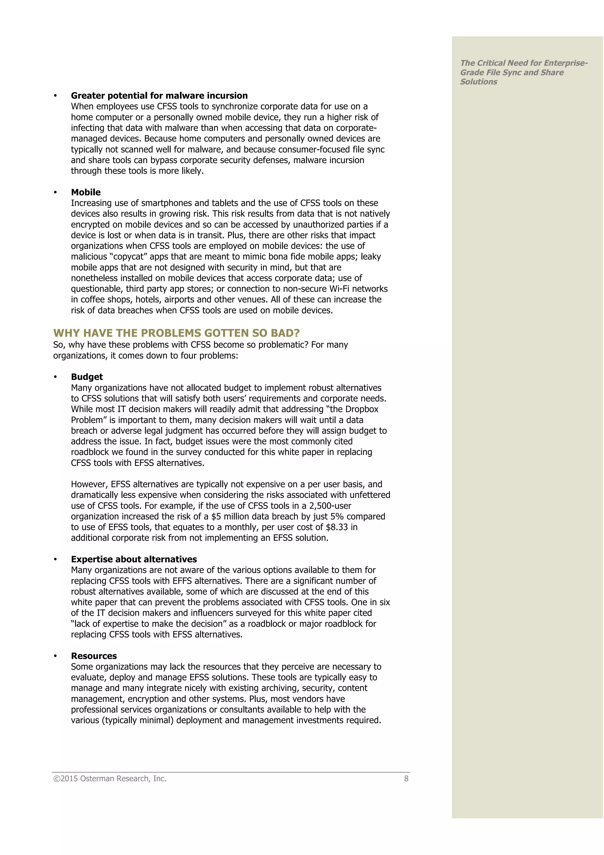 ©2015 Osterman Research, Inc. 8
The Critical Need for Enterprise-
Grade File Sync and Share
Solutions
• Greater potential for malware incursion
When employees use CFSS tools to synchronize corporate data for use on a
home computer or a personally owned mobile device, they run a higher risk of
infecting that data with malware than when accessing that data on corporate-
managed devices. Because home computers and personally owned devices are
typically not scanned well for malware, and because consumer-focused file sync
and share tools can bypass corporate security defenses, malware incursion
through these tools is more likely.
• Mobile
Increasing use of smartphones and tablets and the use of CFSS tools on these
devices also results in growing risk. This risk results from data that is not natively
encrypted on mobile devices and so can be accessed by unauthorized parties if a
device is lost or when data is in transit. Plus, there are other risks that impact
organizations when CFSS tools are employed on mobile devices: the use of
malicious “copycat” apps that are meant to mimic bona fide mobile apps; leaky
mobile apps that are not designed with security in mind, but that are
nonetheless installed on mobile devices that access corporate data; use of
questionable, third party app stores; or connection to non-secure Wi-Fi networks
in coffee shops, hotels, airports and other venues. All of these can increase the
risk of data breaches when CFSS tools are used on mobile devices.
WHY HAVE THE PROBLEMS GOTTEN SO BAD?
So, why have these problems with CFSS become so problematic? For many
organizations, it comes down to four problems:
• Budget
Many organizations have not allocated budget to implement robust alternatives
to CFSS solutions that will satisfy both users’ requirements and corporate needs.
While most IT decision makers will readily admit that addressing “the Dropbox
Problem” is important to them, many decision makers will wait until a data
breach or adverse legal judgment has occurred before they will assign budget to
address the issue. In fact, budget issues were the most commonly cited
roadblock we found in the survey conducted for this white paper in replacing
CFSS tools with EFSS alternatives.
However, EFSS alternatives are typically not expensive on a per user basis, and
dramatically less expensive when considering the risks associated with unfettered
use of CFSS tools. For example, if the use of CFSS tools in a 2,500-user
organization increased the risk of a $5 million data breach by just 5% compared
to use of EFSS tools, that equates to a monthly, per user cost of $8.33 in
additional corporate risk from not implementing an EFSS solution.
• Expertise about alternatives
Many organizations are not aware of the various options available to them for
replacing CFSS tools with EFFS alternatives. There are a significant number of
robust alternatives available, some of which are discussed at the end of this
white paper that can prevent the problems associated with CFSS tools. One in six
of the IT decision makers and influencers surveyed for this white paper cited
“lack of expertise to make the decision” as a roadblock or major roadblock for
replacing CFSS tools with EFSS alternatives.
• Resources
Some organizations may lack the resources that they perceive are necessary to
evaluate, deploy and manage EFSS solutions. These tools are typically easy to
manage and many integrate nicely with existing archiving, security, content
management, encryption and other systems. Plus, most vendors have
professional services organizations or consultants available to help with the
various (typically minimal) deployment and management investments required.
 