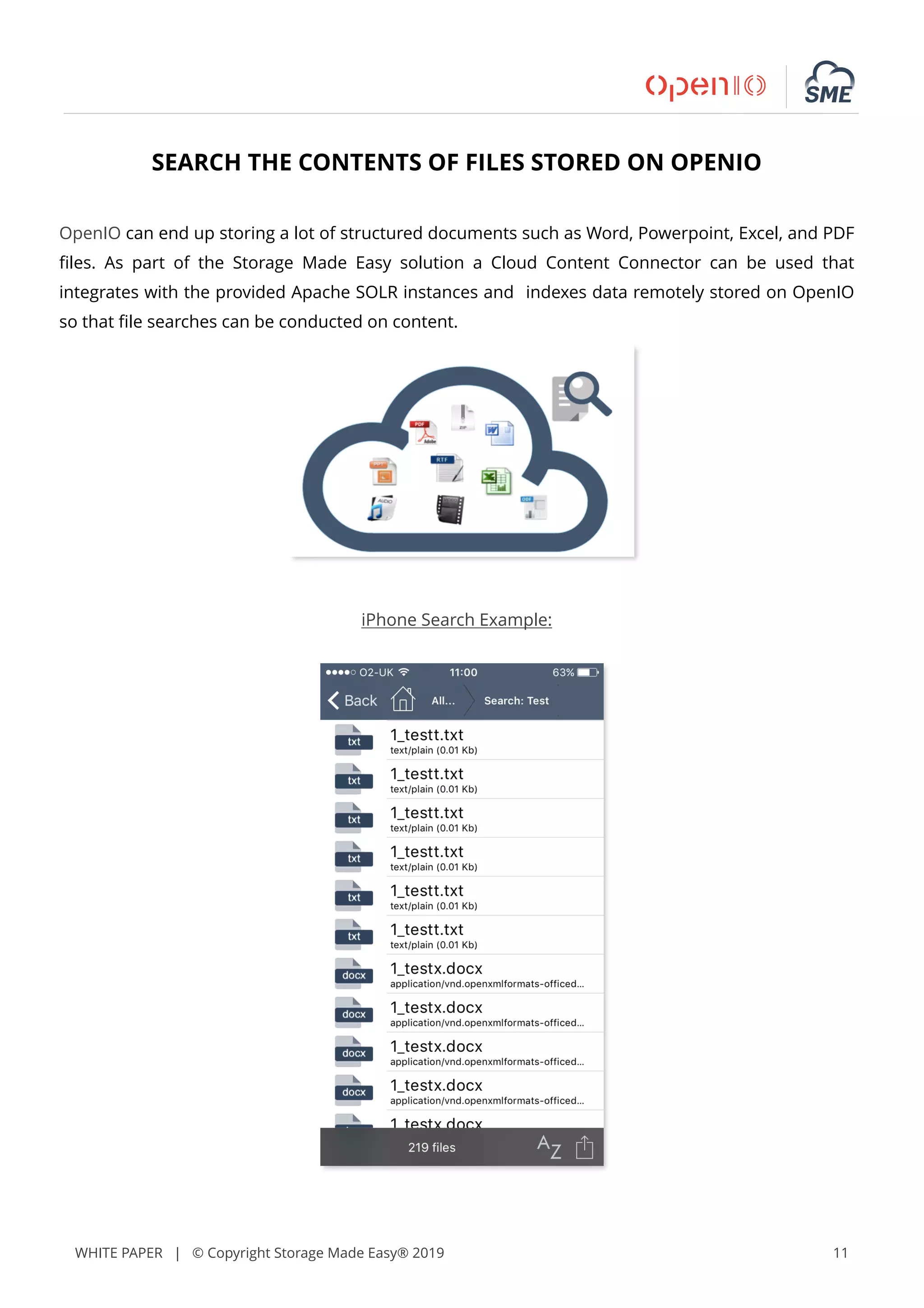 WHITE PAPER | © Copyright Storage Made Easy® 2019 11
SEARCH THE CONTENTS OF FILES STORED ON OPENIO
OpenIO can end up storing a lot of structured documents such as Word, Powerpoint, Excel, and PDF
ﬁles. As part of the Storage Made Easy solution a Cloud Content Connector can be used that
integrates with the provided Apache SOLR instances and indexes data remotely stored on OpenIO
so that ﬁle searches can be conducted on content.
iPhone Search Example:
 