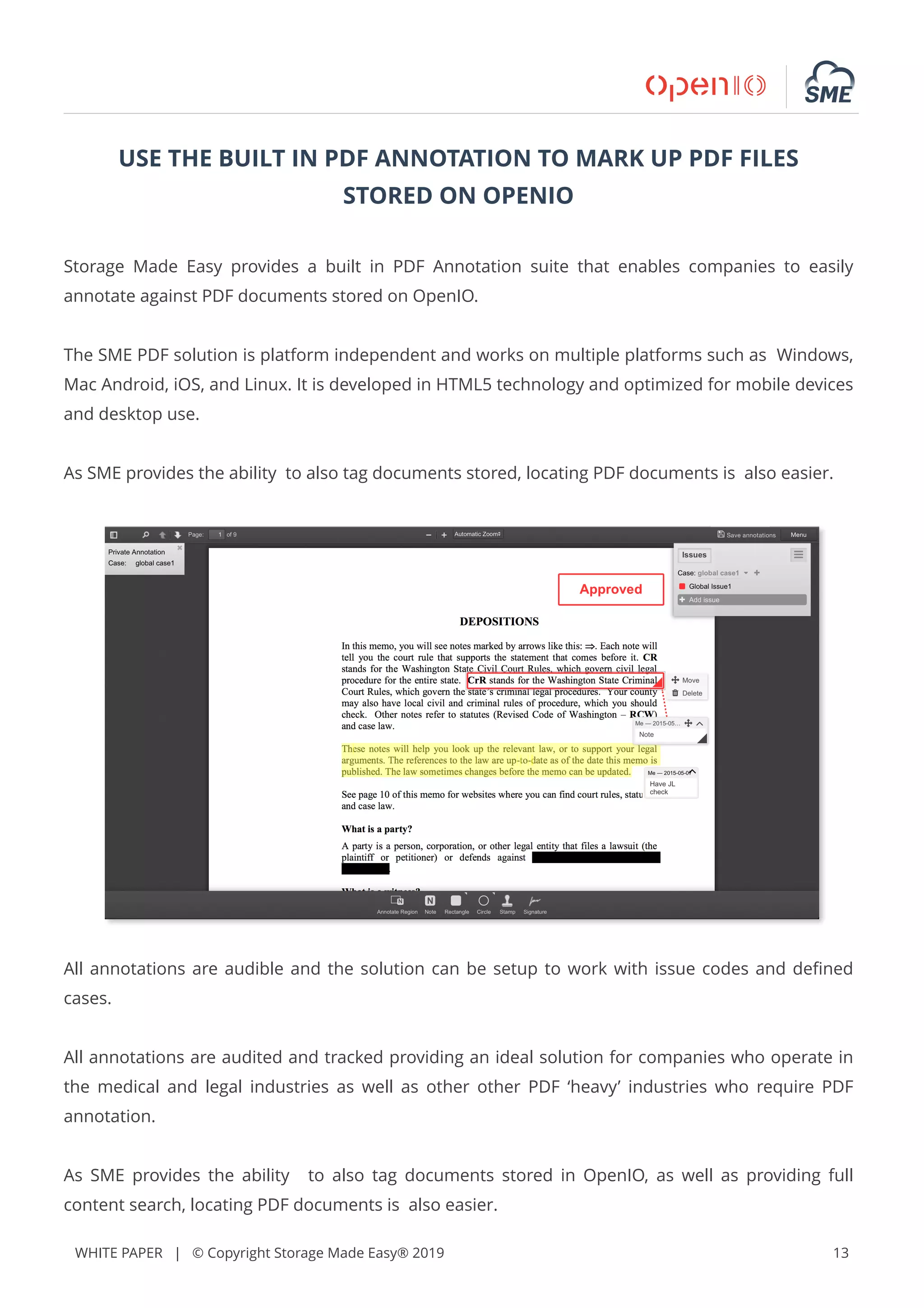 WHITE PAPER | © Copyright Storage Made Easy® 2019 13
USE THE BUILT IN PDF ANNOTATION TO MARK UP PDF FILES
STORED ON OPENIO
Storage Made Easy provides a built in PDF Annotation suite that enables companies to easily
annotate against PDF documents stored on OpenIO.
The SME PDF solution is platform independent and works on multiple platforms such as Windows,
Mac Android, iOS, and Linux. It is developed in HTML5 technology and optimized for mobile devices
and desktop use.
As SME provides the ability to also tag documents stored, locating PDF documents is also easier.
All annotations are audible and the solution can be setup to work with issue codes and deﬁned
cases.
All annotations are audited and tracked providing an ideal solution for companies who operate in
the medical and legal industries as well as other other PDF ‘heavy’ industries who require PDF
annotation.
As SME provides the ability to also tag documents stored in OpenIO, as well as providing full
content search, locating PDF documents is also easier.
 
