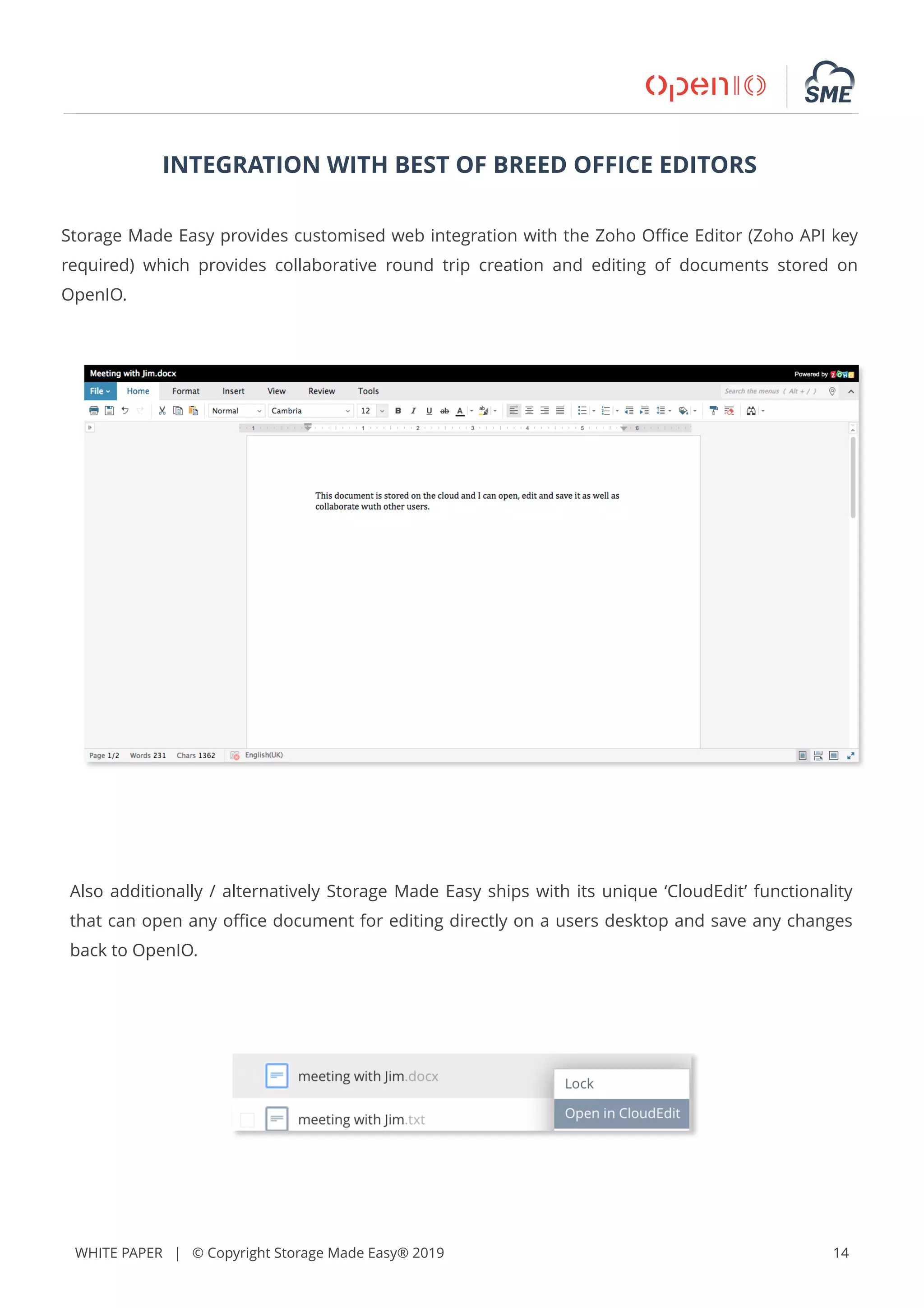WHITE PAPER | © Copyright Storage Made Easy® 2019 14
INTEGRATION WITH BEST OF BREED OFFICE EDITORS
Storage Made Easy provides customised web integration with the Zoho Oﬃce Editor (Zoho API key
required) which provides collaborative round trip creation and editing of documents stored on
OpenIO.
Also additionally / alternatively Storage Made Easy ships with its unique ‘CloudEdit’ functionality
that can open any oﬃce document for editing directly on a users desktop and save any changes
back to OpenIO.
 