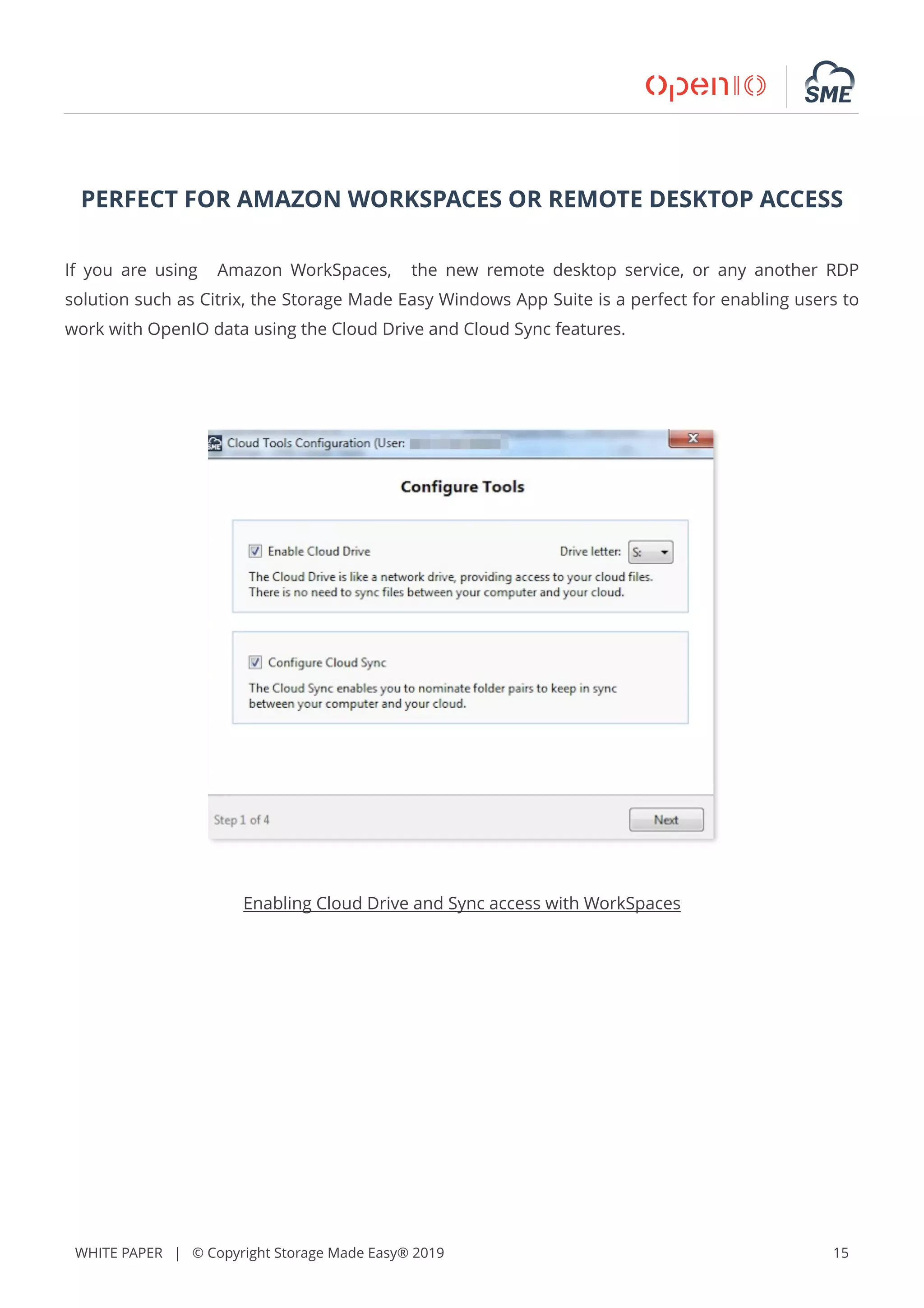 WHITE PAPER | © Copyright Storage Made Easy® 2019 15
PERFECT FOR AMAZON WORKSPACES OR REMOTE DESKTOP ACCESS
If you are using Amazon WorkSpaces, the new remote desktop service, or any another RDP
solution such as Citrix, the Storage Made Easy Windows App Suite is a perfect for enabling users to
work with OpenIO data using the Cloud Drive and Cloud Sync features.
Enabling Cloud Drive and Sync access with WorkSpaces
 