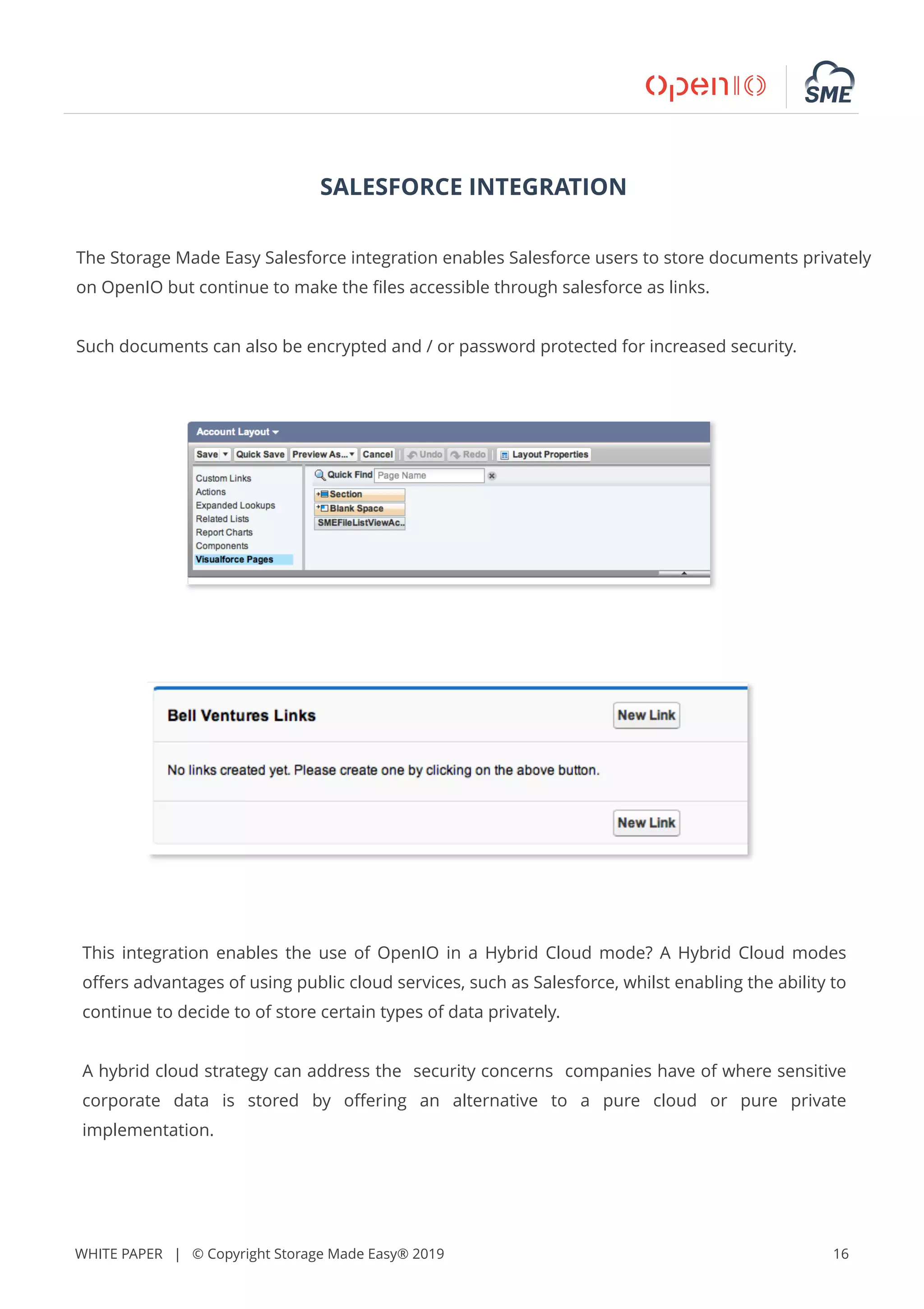 WHITE PAPER | © Copyright Storage Made Easy® 2019 16
SALESFORCE INTEGRATION
The Storage Made Easy Salesforce integration enables Salesforce users to store documents privately
on OpenIO but continue to make the ﬁles accessible through salesforce as links.
Such documents can also be encrypted and / or password protected for increased security.
This integration enables the use of OpenIO in a Hybrid Cloud mode? A Hybrid Cloud modes
oﬀers advantages of using public cloud services, such as Salesforce, whilst enabling the ability to
continue to decide to of store certain types of data privately.
A hybrid cloud strategy can address the security concerns companies have of where sensitive
corporate data is stored by oﬀering an alternative to a pure cloud or pure private
implementation.
 