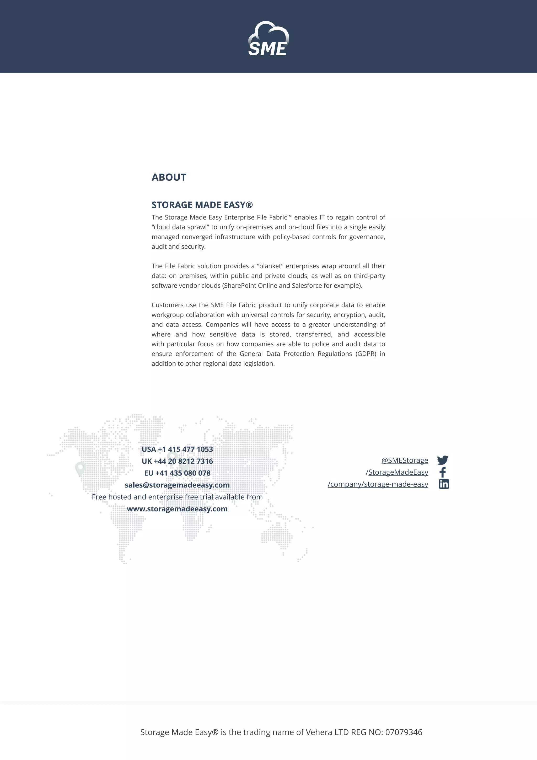 @SMEStorage
/StorageMadeEasy
/company/storage-made-easy
ABOUT
STORAGE MADE EASY®
The Storage Made Easy Enterprise File Fabric™ enables IT to regain control of
"cloud data sprawl" to unify on-premises and on-cloud ﬁles into a single easily
managed converged infrastructure with policy-based controls for governance,
audit and security.
The File Fabric solution provides a “blanket” enterprises wrap around all their
data: on premises, within public and private clouds, as well as on third-party
software vendor clouds (SharePoint Online and Salesforce for example).
Customers use the SME File Fabric product to unify corporate data to enable
workgroup collaboration with universal controls for security, encryption, audit,
and data access. Companies will have access to a greater understanding of
where and how sensitive data is stored, transferred, and accessible
with particular focus on how companies are able to police and audit data to
ensure enforcement  of  the General Data Protection Regulations  (GDPR) in
addition to other regional data legislation.
USA +1 415 477 1053
UK +44 20 8212 7316
EU +41 435 080 078
sales@storagemadeeasy.com
Free hosted and enterprise free trial available from
www.storagemadeeasy.com
Storage Made Easy® is the trading name of Vehera LTD REG NO: 07079346
 
