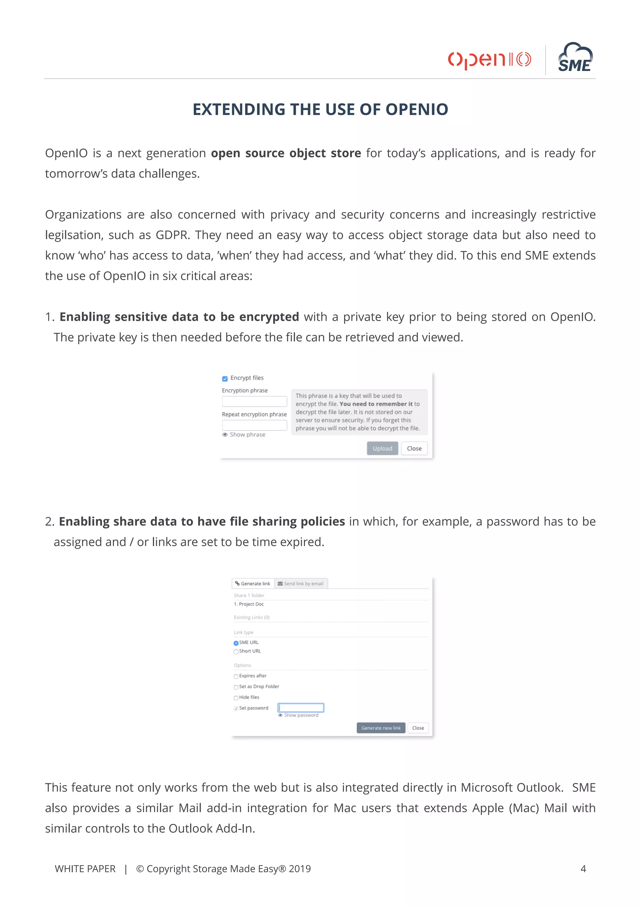 WHITE PAPER | © Copyright Storage Made Easy® 2019 4
EXTENDING THE USE OF OPENIO
OpenIO is a next generation open source object store for today’s applications, and is ready for
tomorrow’s data challenges.
Organizations are also concerned with privacy and security concerns and increasingly restrictive
legilsation, such as GDPR. They need an easy way to access object storage data but also need to
know ‘who’ has access to data, ’when’ they had access, and ‘what’ they did. To this end SME extends
the use of OpenIO in six critical areas:
1. Enabling sensitive data to be encrypted with a private key prior to being stored on OpenIO.
The private key is then needed before the ﬁle can be retrieved and viewed.
2. Enabling share data to have ﬁle sharing policies in which, for example, a password has to be
assigned and / or links are set to be time expired.
This feature not only works from the web but is also integrated directly in Microsoft Outlook. SME
also provides a similar Mail add-in integration for Mac users that extends Apple (Mac) Mail with
similar controls to the Outlook Add-In.
 