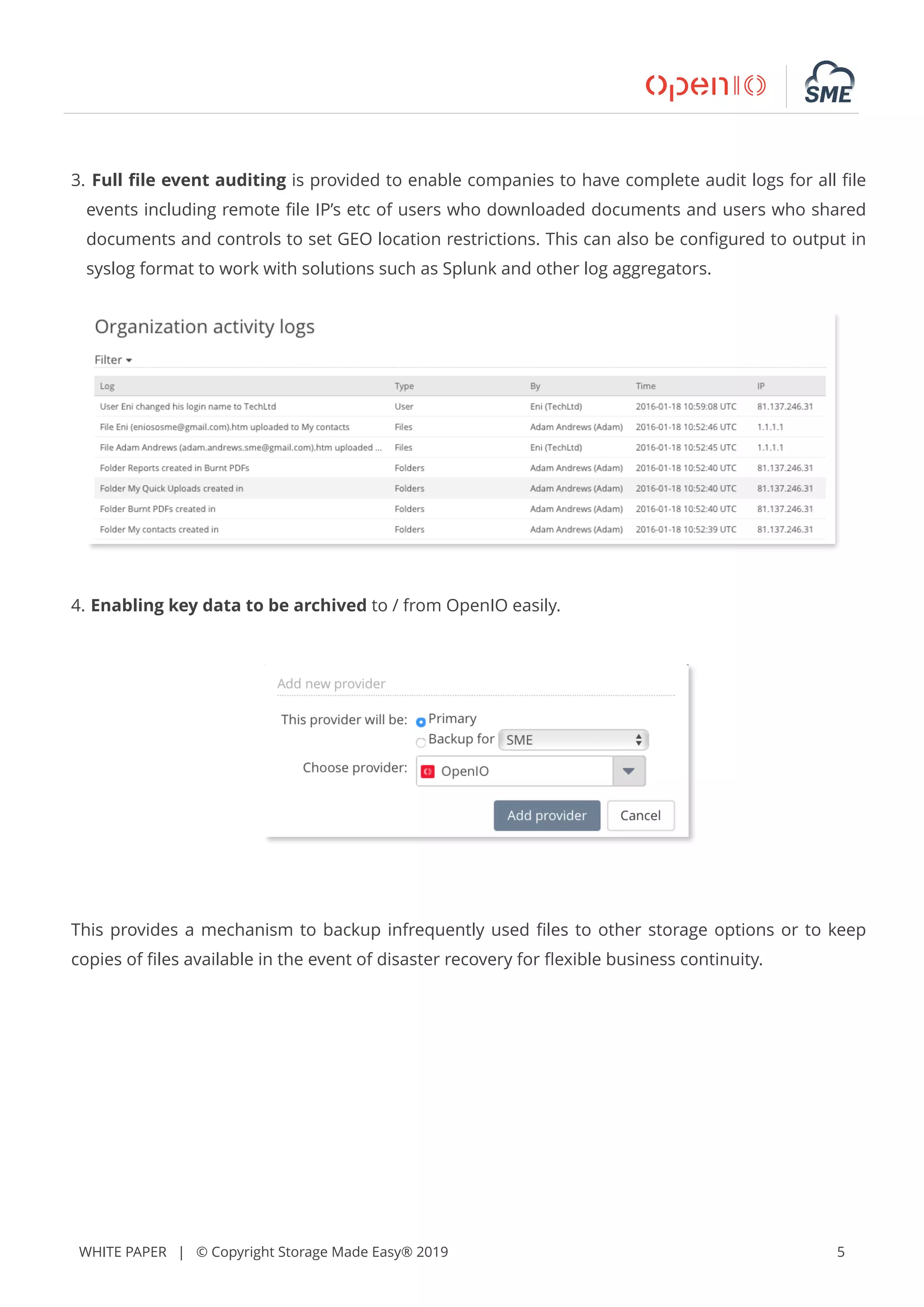 WHITE PAPER | © Copyright Storage Made Easy® 2019 5
3. Full ﬁle event auditing is provided to enable companies to have complete audit logs for all ﬁle
events including remote ﬁle IP’s etc of users who downloaded documents and users who shared
documents and controls to set GEO location restrictions. This can also be conﬁgured to output in
syslog format to work with solutions such as Splunk and other log aggregators.
4. Enabling key data to be archived to / from OpenIO easily.
This provides a mechanism to backup infrequently used ﬁles to other storage options or to keep
copies of ﬁles available in the event of disaster recovery for ﬂexible business continuity.
 