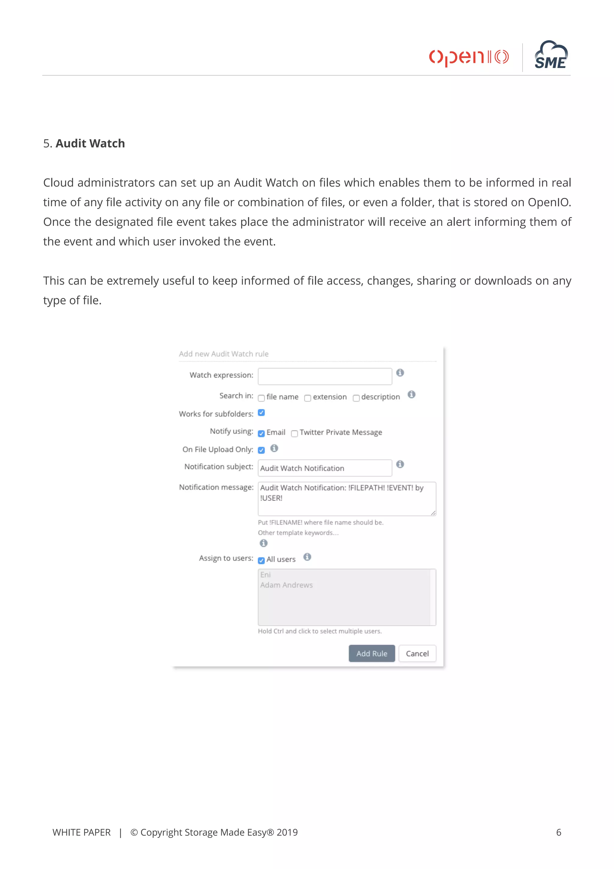 WHITE PAPER | © Copyright Storage Made Easy® 2019 6
5. Audit Watch
Cloud administrators can set up an Audit Watch on ﬁles which enables them to be informed in real
time of any ﬁle activity on any ﬁle or combination of ﬁles, or even a folder, that is stored on OpenIO.
Once the designated ﬁle event takes place the administrator will receive an alert informing them of
the event and which user invoked the event.
This can be extremely useful to keep informed of ﬁle access, changes, sharing or downloads on any
type of ﬁle.
 