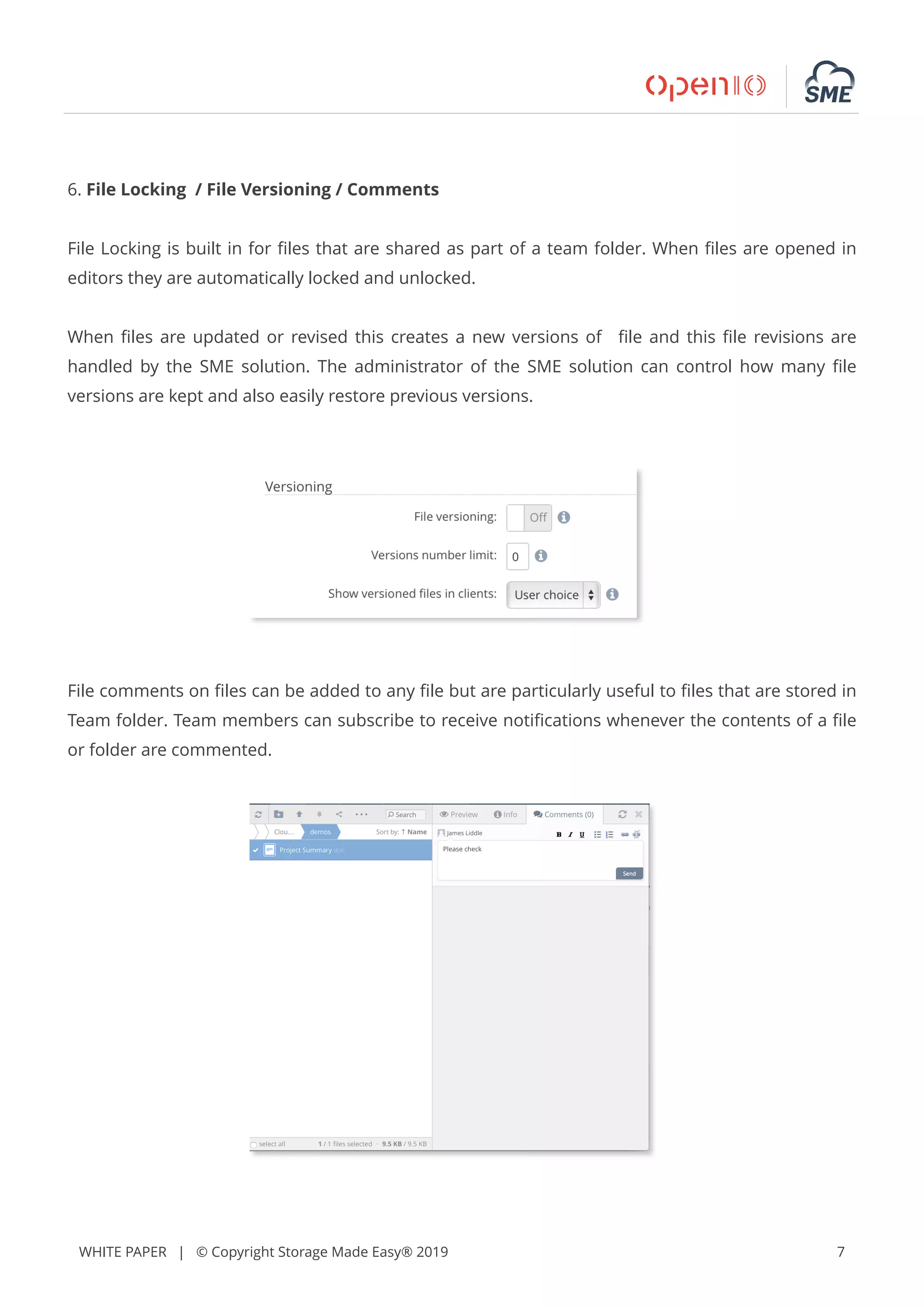 WHITE PAPER | © Copyright Storage Made Easy® 2019 7
6. File Locking / File Versioning / Comments
File Locking is built in for ﬁles that are shared as part of a team folder. When ﬁles are opened in
editors they are automatically locked and unlocked.
When ﬁles are updated or revised this creates a new versions of ﬁle and this ﬁle revisions are
handled by the SME solution. The administrator of the SME solution can control how many ﬁle
versions are kept and also easily restore previous versions.
File comments on ﬁles can be added to any ﬁle but are particularly useful to ﬁles that are stored in
Team folder. Team members can subscribe to receive notiﬁcations whenever the contents of a ﬁle
or folder are commented.
 