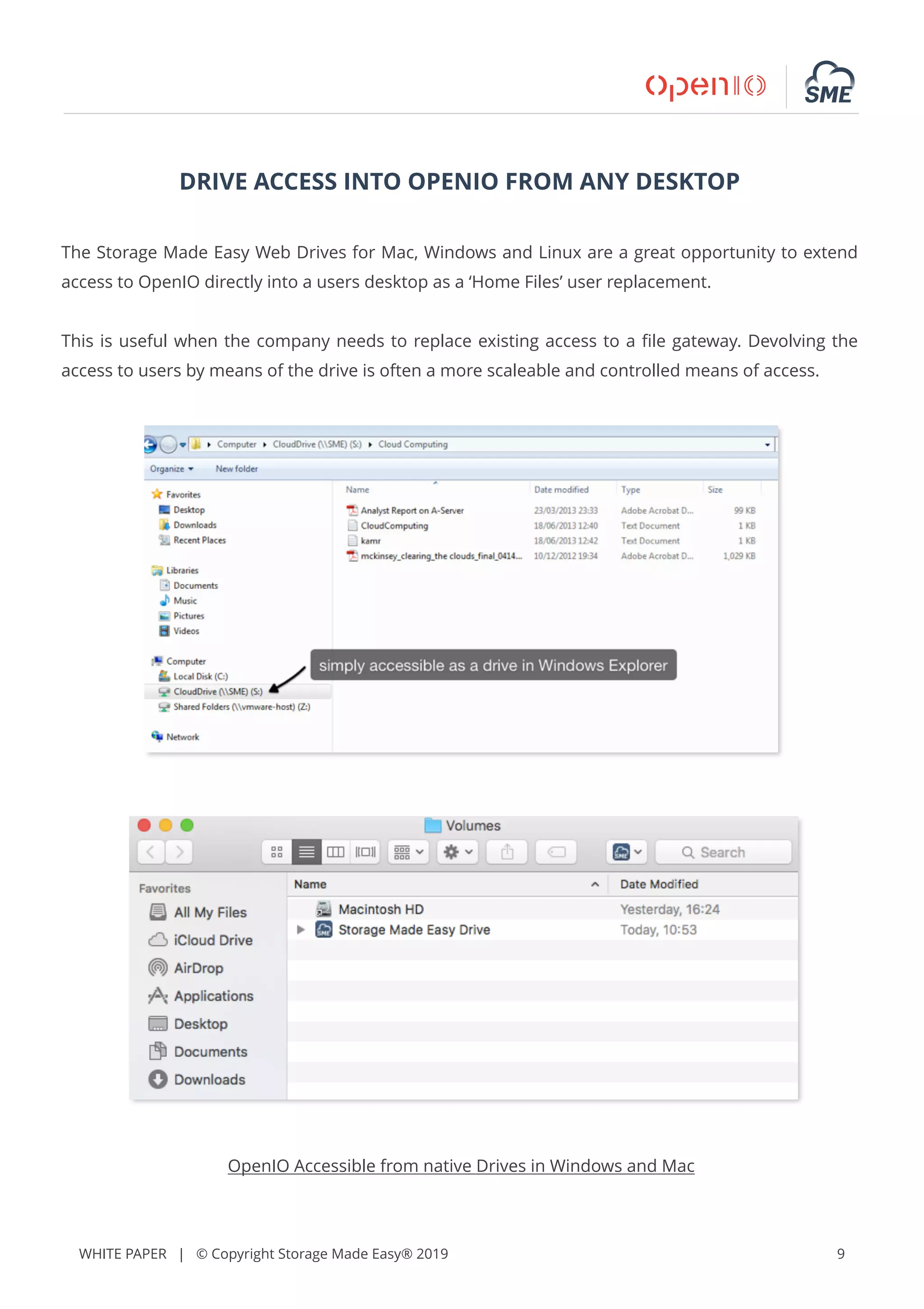WHITE PAPER | © Copyright Storage Made Easy® 2019 9
DRIVE ACCESS INTO OPENIO FROM ANY DESKTOP
The Storage Made Easy Web Drives for Mac, Windows and Linux are a great opportunity to extend
access to OpenIO directly into a users desktop as a ‘Home Files’ user replacement.
This is useful when the company needs to replace existing access to a ﬁle gateway. Devolving the
access to users by means of the drive is often a more scaleable and controlled means of access.
OpenIO Accessible from native Drives in Windows and Mac
 