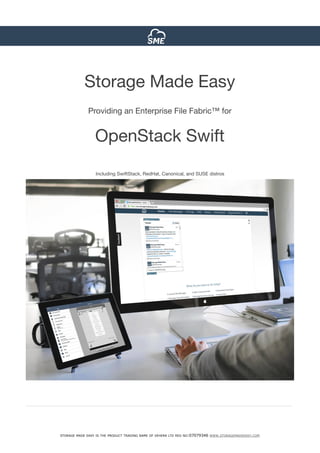 INVESTOR NEWSLETTER ISSUE N°3
STORAGE MADE EASY IS THE PRODUCT TRADING NAME OF VEHERA LTD REG NO:07079346 WWW.STORAGEMADEEASY.COM
Storage Made Easy 

Providing an Enterprise File Fabric™ for

OpenStack Swift

Including SwiftStack, RedHat, Canonical, and SUSE distros
 