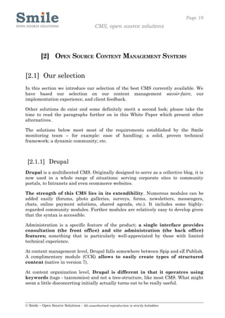 Page 10
                                            CMS, open source solutions




         [2] OPEN SOURCE CONTENT MANAGEMENT SYSTEMS

[2.1] Our selection
In this section we introduce our selection of the best CMS currently available. We
have based our selection on our content management savoir-faire, our
implementation experience, and client feedback.

Other solutions do exist and some definitely merit a second look; please take the
time to read the paragraphs further on in this White Paper which present other
alternatives.

The solutions below meet most of the requirements established by the Smile
monitoring team – for example: ease of handling; a solid, proven technical
framework; a dynamic community; etc.



 [2.1.1] Drupal
Drupal is a multifaceted CMS. Originally designed to serve as a collective blog, it is
now used in a whole range of situations: serving corporate sites to community
portals, to Intranets and even ecommerce websites.

The strength of this CMS lies in its extendibility. Numerous modules can be
added easily (forums, photo galleries, surveys, forms, newsletters, messengers,
chats, online payment solutions, shared agenda, etc.). It includes some highly-
regarded community modules. Further modules are relatively easy to develop given
that the syntax is accessible.

Administration is a specific feature of the product; a single interface provides
consultation (the front office) and site administration (the back office)
features; something that is particularly well-appreciated by those with limited
technical experience.

At content management level, Drupal falls somewhere between Spip and eZ Publish.
A complimentary module (CCK) allows to easily create types of structured
content (native in version 7).

At content organization level, Drupal is different in that it operatres using
keywords (tags - taxonomies) and not a tree-structure, like most CMS. What might
seem a little disconcerting initially actually turns out to be really useful.



© Smile – Open Source Solutions - All unauthorised reproduction is strictly forbidden
 