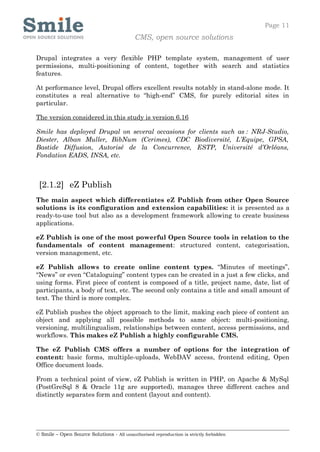 Page 11
                                            CMS, open source solutions

Drupal integrates a very flexible PHP template system, management of user
permissions, multi-positioning of content, together with search and statistics
features.

At performance level, Drupal offers excellent results notably in stand-alone mode. It
constitutes a real alternative to “high-end” CMS, for purely editorial sites in
particular.

The version considered in this study is version 6.16

Smile has deployed Drupal on several occasions for clients such as : NRJ-Studio,
Diester, Alban Muller, BibNum (Cerimes), CDC Biodiversité, L’Equipe, GPSA,
Bastide Diffusion, Autorisé de la Concurrence, ESTP, Université d’Orléans,
Fondation EADS, INSA, etc.



 [2.1.2] eZ Publish
The main aspect which differentiates eZ Publish from other Open Source
solutions is its configuration and extension capabilities: it is presented as a
ready-to-use tool but also as a development framework allowing to create business
applications.

eZ Publish is one of the most powerful Open Source tools in relation to the
fundamentals of content management: structured content, categorisation,
version management, etc.

eZ Publish allows to create online content types. “Minutes of meetings”,
“News” or even “Cataloguing” content types can be created in a just a few clicks, and
using forms. First piece of content is composed of a title, project name, date, list of
participants, a body of text, etc. The second only contains a title and small amount of
text. The third is more complex.

eZ Publish pushes the object approach to the limit, making each piece of content an
object and applying all possible methods to same object: multi-positioning,
versioning, multilingualism, relationships between content, access permissions, and
workflows. This makes eZ Publish a highly configurable CMS.

The eZ Publish CMS offers a number of options for the integration of
content: basic forms, multiple-uploads, WebDAV access, frontend editing, Open
Office document loads.

From a technical point of view, eZ Publish is written in PHP, on Apache & MySql
(PostGreSql 8 & Oracle 11g are supported), manages three different caches and
distinctly separates form and content (layout and content).




© Smile – Open Source Solutions - All unauthorised reproduction is strictly forbidden
 