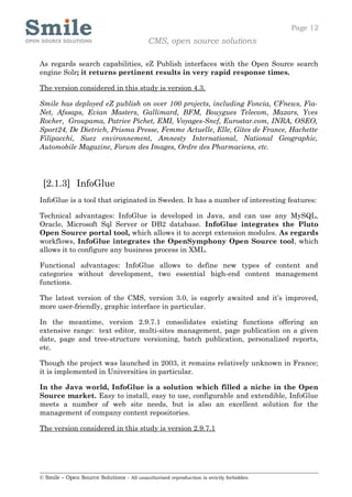 Page 12
                                            CMS, open source solutions

As regards search capabilities, eZ Publish interfaces with the Open Source search
engine Solr; it returns pertinent results in very rapid response times.

The version considered in this study is version 4.3.

Smile has deployed eZ publish on over 100 projects, including Foncia, CFnews, Fia-
Net, Afssaps, Evian Masters, Gallimard, BFM, Bouygues Telecom, Mazars, Yves
Rocher, Groupama, Patrice Pichet, EMI, Voyages-Sncf, Eurostar.com, INRA, OSEO,
Sport24, De Dietrich, Prisma Presse, Femme Actuelle, Elle, Gîtes de France, Hachette
Filipacchi, Suez environnement, Amnesty International, National Geographic,
Automobile Magazine, Forum des Images, Ordre des Pharmaciens, etc.




 [2.1.3] InfoGlue
InfoGlue is a tool that originated in Sweden. It has a number of interesting features:

Technical advantages: InfoGlue is developed in Java, and can use any MySQL,
Oracle, Microsoft Sql Server or DB2 database. InfoGlue integrates the Pluto
Open Source portal tool, which allows it to accept extension modules. As regards
workflows, InfoGlue integrates the OpenSymphony Open Source tool, which
allows it to configure any business process in XML.

Functional advantages: InfoGlue allows to define new types of content and
categories without development, two essential high-end content management
functions.

The latest version of the CMS, version 3.0, is eagerly awaited and it’s improved,
more user-friendly, graphic interface in particular.

In the meantime, version 2.9.7.1 consolidates existing functions offering an
extensive range: text editor, multi-sites management, page publication on a given
date, page and tree-structure versioning, batch publication, personalized reports,
etc.

Though the project was launched in 2003, it remains relatively unknown in France;
it is implemented in Universities in particular.

In the Java world, InfoGlue is a solution which filled a niche in the Open
Source market. Easy to install, easy to use, configurable and extendible, InfoGlue
meets a number of web site needs, but is also an excellent solution for the
management of company content repositories.

The version considered in this study is version 2.9.7.1




© Smile – Open Source Solutions - All unauthorised reproduction is strictly forbidden
 